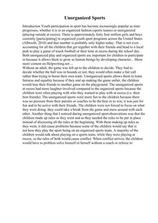 Unorganized Sports
Introduction Youth participation in sport has become increasingly popular as time
progresses, whether it is in an organized fashion (sports teams) or unorganized
(playing outside at recess). There is approximately forty four million girls and boys
currently [participating] in organized youth sport programs across the United States
(Albrecht, 2010) and that number is probably only higher today. That is not even
accounting for all the children that get together with their friends and head to a local
park to play a game of touch football or their time at recess during the school day.
Both unorganized play and organized sports are important for children to participate
in because it allows them to grow as human beings by developing character... Show
more content on Helpwriting.net ...
Without an adult, the game was left up to the children to decide. They had to
decide whether the ball was in bounds or not; they would often make a fair call
rather than trying to boost their own team. Unorganized sports allows them to learn
fairness and equality because if they end up making the game unfair, the children
would lose their friends to another game on the playground. The unorganized sports
at recess had more laughter involved compared to the organized sports because the
children were often playing with who they wanted to play with at recess (i.e. their
best friends). The unorganized sports were more fun to the children because there
was no pressure from their parents or coaches to be the best or to win; it was just for
fun and to be active with their friends. The children were not forced to focus on what
they were doing; they could take a break from the game and mess around with each
other. Another thing that I noticed during unorganized sportobservations was that the
children made up rules as they went and as they needed the rules to be put in place
instead of discussing all the rules at the beginning. With them making up rules as
they went, it did cause problems because some of the children would say that is
not how they play the sport being on an organized sports team. A majority of the
children would talk about playing on a sports team, while they were playing at
recess, so the rules of both would cause conflict. When conflict arrives, the children
would have to problem solve himself or herself without a coach or referee to
 