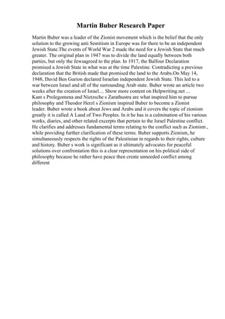 Martin Buber Research Paper
Martin Buber was a leader of the Zionist movement which is the belief that the only
solution to the growing anti Semitism in Europe was for there to be an independent
Jewish State.The events of World War 2 made the need for a Jewish State that much
greater. The original plan in 1947 was to divide the land equally between both
parties, but only the Jewsagreed to the plan. In 1917, the Balfour Declaration
promised a Jewish State in what was at the time Palestine. Contradicting a previous
declaration that the British made that promised the land to the Arabs.On May 14,
1948, David Ben Gurion declared Israelan independent Jewish State. This led to a
war between Israel and all of the surrounding Arab state. Buber wrote an article two
weeks after the creation of Israel.... Show more content on Helpwriting.net ...
Kant s Prolegomena and Nietzsche s Zarathustra are what inspired him to pursue
philosophy and Theodor Herzl s Zionism inspired Buber to become a Zionist
leader. Buber wrote a book about Jews and Arabs and it covers the topic of zionism
greatly it is called A Land of Two Peoples. In it he has is a culmination of his various
works, diaries, and other related excerpts that pertain to the Israel Palestine conflict.
He clarifies and addresses fundamental terms relating to the conflict such as Zionism ,
while providing further clarification of these terms. Buber supports Zionism, he
simultaneously respects the rights of the Palestinian in regards to their rights, culture
and history. Buber s work is significant as it ultimately advocates for peaceful
solutions over confrontation this is a clear representation on his political side of
philosophy because he rather have peace then create unneeded conflict among
different
 