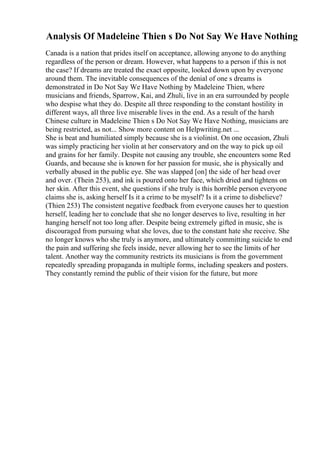 Analysis Of Madeleine Thien s Do Not Say We Have Nothing
Canada is a nation that prides itself on acceptance, allowing anyone to do anything
regardless of the person or dream. However, what happens to a person if this is not
the case? If dreams are treated the exact opposite, looked down upon by everyone
around them. The inevitable consequences of the denial of one s dreams is
demonstrated in Do Not Say We Have Nothing by Madeleine Thien, where
musicians and friends, Sparrow, Kai, and Zhuli, live in an era surrounded by people
who despise what they do. Despite all three responding to the constant hostility in
different ways, all three live miserable lives in the end. As a result of the harsh
Chinese culture in Madeleine Thien s Do Not Say We Have Nothing, musicians are
being restricted, as not... Show more content on Helpwriting.net ...
She is beat and humiliated simply because she is a violinist. On one occasion, Zhuli
was simply practicing her violin at her conservatory and on the way to pick up oil
and grains for her family. Despite not causing any trouble, she encounters some Red
Guards, and because she is known for her passion for music, she is physically and
verbally abused in the public eye. She was slapped [on] the side of her head over
and over. (Thein 253), and ink is poured onto her face, which dried and tightens on
her skin. After this event, she questions if she truly is this horrible person everyone
claims she is, asking herself Is it a crime to be myself? Is it a crime to disbelieve?
(Thien 253) The consistent negative feedback from everyone causes her to question
herself, leading her to conclude that she no longer deserves to live, resulting in her
hanging herself not too long after. Despite being extremely gifted in music, she is
discouraged from pursuing what she loves, due to the constant hate she receive. She
no longer knows who she truly is anymore, and ultimately committing suicide to end
the pain and suffering she feels inside, never allowing her to see the limits of her
talent. Another way the community restricts its musicians is from the government
repeatedly spreading propaganda in multiple forms, including speakers and posters.
They constantly remind the public of their vision for the future, but more
 