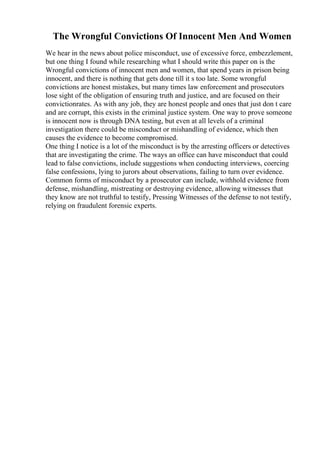 The Wrongful Convictions Of Innocent Men And Women
We hear in the news about police misconduct, use of excessive force, embezzlement,
but one thing I found while researching what I should write this paper on is the
Wrongful convictions of innocent men and women, that spend years in prison being
innocent, and there is nothing that gets done till it s too late. Some wrongful
convictions are honest mistakes, but many times law enforcement and prosecutors
lose sight of the obligation of ensuring truth and justice, and are focused on their
convictionrates. As with any job, they are honest people and ones that just don t care
and are corrupt, this exists in the criminal justice system. One way to prove someone
is innocent now is through DNA testing, but even at all levels of a criminal
investigation there could be misconduct or mishandling of evidence, which then
causes the evidence to become compromised.
One thing I notice is a lot of the misconduct is by the arresting officers or detectives
that are investigating the crime. The ways an office can have misconduct that could
lead to false convictions, include suggestions when conducting interviews, coercing
false confessions, lying to jurors about observations, failing to turn over evidence.
Common forms of misconduct by a prosecutor can include, withhold evidence from
defense, mishandling, mistreating or destroying evidence, allowing witnesses that
they know are not truthful to testify, Pressing Witnesses of the defense to not testify,
relying on fraudulent forensic experts.
 