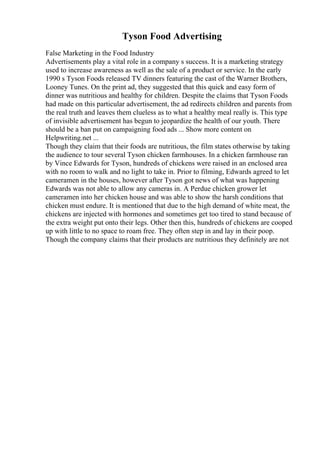 Tyson Food Advertising
False Marketing in the Food Industry
Advertisements play a vital role in a company s success. It is a marketing strategy
used to increase awareness as well as the sale of a product or service. In the early
1990 s Tyson Foods released TV dinners featuring the cast of the Warner Brothers,
Looney Tunes. On the print ad, they suggested that this quick and easy form of
dinner was nutritious and healthy for children. Despite the claims that Tyson Foods
had made on this particular advertisement, the ad redirects children and parents from
the real truth and leaves them clueless as to what a healthy meal really is. This type
of invisible advertisement has begun to jeopardize the health of our youth. There
should be a ban put on campaigning food ads ... Show more content on
Helpwriting.net ...
Though they claim that their foods are nutritious, the film states otherwise by taking
the audience to tour several Tyson chicken farmhouses. In a chicken farmhouse ran
by Vince Edwards for Tyson, hundreds of chickens were raised in an enclosed area
with no room to walk and no light to take in. Prior to filming, Edwards agreed to let
cameramen in the houses, however after Tyson got news of what was happening
Edwards was not able to allow any cameras in. A Perdue chicken grower let
cameramen into her chicken house and was able to show the harsh conditions that
chicken must endure. It is mentioned that due to the high demand of white meat, the
chickens are injected with hormones and sometimes get too tired to stand because of
the extra weight put onto their legs. Other then this, hundreds of chickens are cooped
up with little to no space to roam free. They often step in and lay in their poop.
Though the company claims that their products are nutritious they definitely are not
 