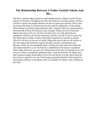 The Relationship Between A Father Gouichi Takata And
His...
The film is mainly talking about the relationship between a father Gouichi Takata
and his son Kenichi. Throughout the film, Mr.Takata is a wordless person. He does
not like to speak with people and does not like to express his emotion. That is also
the reason why there is a barrier between him and his sonKenichi. At the end the
father and the son finally understand each other. Instead of directly communication
between both of them, the director nicely arranges Takata travels to China and
follows the paces of his son. He does not talk to his son in the phone but he
experiences what his son used to experience and they are link in soul in some way.
Mr.Takata does not talks to others and seldom expresses his emotion to people.
After his wife dies, he moves to a small village that close to the sea. He refuses to
face the reality and rejected to express his pain to people, including his son.
Because of that, his son mistakably believe Takata not only denies the reality but
also denies himself as a son. He feels he is abandoned so he rejects to accept his
father either. However, you can t say Takata does not lovehis son Kenichi or he will
not go to China, a completely unfamiliar place, alone for Kenichi. Mr.Takata, just
like a typical average Asian father, he love his son but he is so shy and he does not
know how to speak his love out. From being rejected by Kenichi in the hospital to
knowing the obituary on the phone, there is no painful on Takata s face. Instead, he
just stays
 
