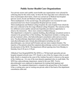 Public Sector Health Care Organizations
Two private sectors and a public sector health care organizations were selected for
collecting data for this entire study. In those the first stage data were collected in the
form of participant observation, which was carried out in Medical trust hospital
(private sector), Kochi and Medical college hospital (public sector,
Thiruvanathapuram. In the second stage, the participants were recruited for semi
structured interviews from Cosmopolitan Hospital (private sector),
Thiruvanathapuram and Medical college hospital; the same hospital from which the
data were collected in the first stage (Medical college Hospital). The selection of the
two different sectors (public and private) hopefully provided an opportunity to
observe the interaction... Show more content on Helpwriting.net ...
This department is situated in a separate building, physiotherapy out patient section is
situated in the ground floor of this building. The department includes a waiting area,
private treatment cabins, chief physiotherapist consultation cabin and an exercise
area. The physiotherapy department employs includes five physiotherapists (four
male physiotherapist and a female physiotherapist) including one chief
physiotherapist, one clerical staff (Female) and one intern student (female). The
majority of the patients attend the outpatient physiotherapy section were referred by
the physiatrist of the MCH. The department official opening time from Monday to
Saturday from 8:30 am to 2:30 pm
2)Medical Trust Hospital(MTH) The MTH is a 750 bed multi speciality private
hospital situated in Kochi since 1973. Kochi is one of the five largest cities in south
India. Kochi is situated on the coast of the Arabian Sea and it is known as the queen
of the Arabian sae . It is one of the most densely populated cities in south India. The
MTH has a physiotherapy department, started in the year 2005. Twelve
physiotherapist were employed in department for treating both inpatient and
outpatient. The outpatient department is situated at the ground floor of the hospital.
It has a waiting area, near to waiting area private cabin of the head of the department
consultation cabin and
 