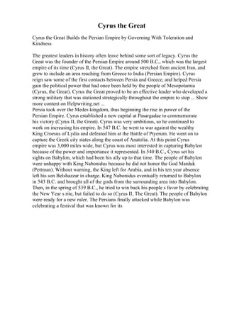 Cyrus the Great
Cyrus the Great Builds the Persian Empire by Governing With Toleration and
Kindness
The greatest leaders in history often leave behind some sort of legacy. Cyrus the
Great was the founder of the Persian Empire around 500 B.C., which was the largest
empire of its time (Cyrus II, the Great). The empire stretched from ancient Iran, and
grew to include an area reaching from Greece to India (Persian Empire). Cyrus
reign saw some of the first contacts between Persia and Greece, and helped Persia
gain the political power that had once been held by the people of Mesopotamia
(Cyrus, the Great). Cyrus the Great proved to be an effective leader who developed a
strong military that was stationed strategically throughout the empire to stop ... Show
more content on Helpwriting.net ...
Persia took over the Medes kingdom, thus beginning the rise in power of the
Persian Empire. Cyrus established a new capital at Pasargadae to commemorate
his victory (Cyrus II, the Great). Cyrus was very ambitious, so he continued to
work on increasing his empire. In 547 B.C. he went to war against the wealthy
King Croesus of Lydia and defeated him at the Battle of Ptyerum. He went on to
capture the Greek city states along the coast of Anatolia. At this point Cyrus
empire was 3,000 miles wide, but Cyrus was most interested in capturing Babylon
because of the power and importance it represented. In 540 B.C., Cyrus set his
sights on Babylon, which had been his ally up to that time. The people of Babylon
were unhappy with King Nabonidus because he did not honor the God Marduk
(Pettman). Without warning, the King left for Arabia, and in his ten year absence
left his son Belshazzar in charge. King Nabonidus eventually returned to Babylon
in 543 B.C. and brought all of the gods from the surrounding area into Babylon.
Then, in the spring of 539 B.C., he tried to win back his people s favor by celebrating
the New Year s rite, but failed to do so (Cyrus II, The Great). The people of Babylon
were ready for a new ruler. The Persians finally attacked while Babylon was
celebrating a festival that was known for its
 