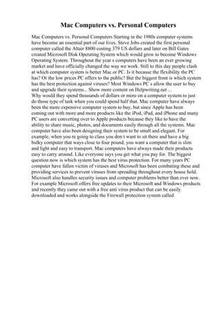 Mac Computers vs. Personal Computers
Mac Computers vs. Personal Computers Starting in the 1980s computer systems
have become an essential part of our lives. Steve Jobs created the first personal
computer called the Altair 8800 costing 379 US dollars and later on Bill Gates
created Microsoft Disk Operating System which would grow to become Windows
Operating System. Throughout the year s computers have been an ever growing
market and have officially changed the way we work. Still to this day people clash
at which computer system is better Mac or PC. Is it because the flexibility the PC
has? Or the low prices PC offers to the public? But the biggest front is which system
has the best protection against viruses? Most Windows PC s allow the user to buy
and upgrade their systems... Show more content on Helpwriting.net ...
Why would they spend thousands of dollars or more on a computer system to just
do those type of task when you could spend half that. Mac computer have always
been the more expensive computer system to buy, but since Apple has been
coming out with more and more products like the iPod, iPad, and iPhone and many
PC users are converting over to Apple products because they like to have the
ability to share music, photos, and documents easily through all the systems. Mac
computer have also been designing their system to be small and elegant. For
example, when you re going to class you don t want to sit there and have a big
bulky computer that ways close to four pound, you want a computer that is slim
and light and easy to transport. Mac computers have always made their products
easy to carry around. Like everyone says you get what you pay for. The biggest
question now is which system has the best virus protection. For many years PC
computer have fallen victim of viruses and Microsoft has been combating these and
providing services to prevent viruses from spreading throughout every house hold.
Microsoft also handles security issues and computer problems better than ever now.
For example Microsoft offers free updates to their Microsoft and Windows products
and recently they came out with a free anti virus product that can be easily
downloaded and works alongside the Firewall protection system called
 