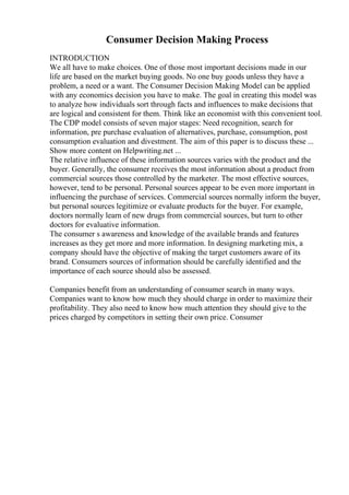 Consumer Decision Making Process
INTRODUCTION
We all have to make choices. One of those most important decisions made in our
life are based on the market buying goods. No one buy goods unless they have a
problem, a need or a want. The Consumer Decision Making Model can be applied
with any economics decision you have to make. The goal in creating this model was
to analyze how individuals sort through facts and influences to make decisions that
are logical and consistent for them. Think like an economist with this convenient tool.
The CDP model consists of seven major stages: Need recognition, search for
information, pre purchase evaluation of alternatives, purchase, consumption, post
consumption evaluation and divestment. The aim of this paper is to discuss these ...
Show more content on Helpwriting.net ...
The relative influence of these information sources varies with the product and the
buyer. Generally, the consumer receives the most information about a product from
commercial sources those controlled by the marketer. The most effective sources,
however, tend to be personal. Personal sources appear to be even more important in
influencing the purchase of services. Commercial sources normally inform the buyer,
but personal sources legitimize or evaluate products for the buyer. For example,
doctors normally learn of new drugs from commercial sources, but turn to other
doctors for evaluative information.
The consumer s awareness and knowledge of the available brands and features
increases as they get more and more information. In designing marketing mix, a
company should have the objective of making the target customers aware of its
brand. Consumers sources of information should be carefully identified and the
importance of each source should also be assessed.
Companies benefit from an understanding of consumer search in many ways.
Companies want to know how much they should charge in order to maximize their
profitability. They also need to know how much attention they should give to the
prices charged by competitors in setting their own price. Consumer
 