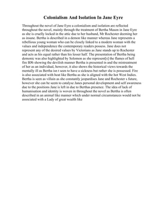 Colonialism And Isolation In Jane Eyre
Throughout the novel of Jane Eyre a colonialism and isolation are reflected
throughout the novel, mainly through the treatment of Bertha Mason in Jane Eyre
as she is cruelly locked in the attic due to her husband, Mr Rochester deeming her
as insane. Bertha is described in a demon like manner whereas Jane represents a
rebellious young woman who can be closely linked to a modern woman with the
values and independence the contemporary readers possess. Jane does not
represent any of the desired values by Victorians as Jane stands up to Rochester
and acts as his equal rather than his lesser half. The presentation of Bertha being
demonic was also highlighted by Solomon as she represent[s] the flames of hell
fire В№ showing the devilish manner Bertha is presented in and the mistreatment
of her as an individual, however, it also shows the historical views towards the
mentally ill as Bertha isn t seen to have a sickness but rather she is possessed. Fire
is also associated with heat like Bertha as she is aligned with the hot West Indies.
Bertha is seen as villain as she constantly jeopardises Jane and Rochester s future,
however she can be seem to catalyse Janes personal development and self awareness
due to the positions Jane is left in due to Berthas presence. The idea of lack of
humanisation and identity is woven in throughout the novel as Bertha is often
described in an animal like manner which under normal circumstances would not be
associated with a Lady of great wealth like
 