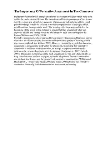 The Importance Of Formative Assessment In The Classroom
Incident two demonstrates a range of different assessment strategies which were used
within the maths carousel lesson. The intentions and learning outcomes of this lesson
were to explore and identify key concepts of division as well as being able to recall
prior knowledge to help the children with their comprehension of the topic which
would continue throughout the week. The learning objectives were outlined at the
beginning of the lesson to the children to ensure that they understood what was
expected ofthem and so they would be able to reflect upon these throughout the
lesson (Williams and Cliffe, 2011).
Formative assessment, which was used to help improve teaching and learning, can be
viewed as an effective way to determine and improve the quality of learning within
the classroom (Black and Wiliam, 2009). However, it could be argued that formative
assessment is infrequently used within the classroom, suggesting that summative
assessment is the focus within education, as it helps to capture accurate results
which can be compared against a specific standard (Graham et al., 2017) (Marsh,
2007). This is also exemplified in the work undertaken by Yan and Cheng (2015) as
they state that some teachers may give up on the adoption of formative assessment
due to short time frames and the pressures of summative examinations. William and
Black (1996), Torrance and Pryor (2001) and Taras (2008) observe that formative
assessment eventually leads into summative assessment, as learning
 