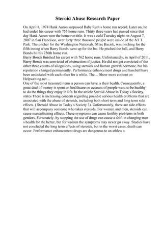 Steroid Abuse Research Paper
On April 8, 1974 Hank Aaron surpassed Babe Ruth s home run record. Later on, he
had ended his career with 755 home runs. Thirty three years had passed since that
day Hank Aaron won the home run title. It was a cold Tuesday night on August 7,
2007 in San Francisco, over forty three thousand people were inside of the AT T
Park. The pitcher for the Washington Nationals, Mike Bacsik, was pitching for the
fifth inning when Barry Bonds went up for the bat. He pitched the ball, and Barry
Bonds hit his 756th home run.
Barry Bonds finished his career with 762 home runs. Unfortunately, in April of 2011,
Barry Bonds was convicted of obstruction of justice. He did not get convicted of the
other three counts of allegations, using steroids and human growth hormone, but his
reputation changed permanently. Performance enhancement drugs and baseball have
been associated with each other for a while. The ... Show more content on
Helpwriting.net ...
One of the most treasured items a person can have is their health. Consequently, a
great deal of money is spent on healthcare on account of people want to be healthy
to do the things they enjoy in life. In the article Steroid Abuse in Today s Society,
states There is increasing concern regarding possible serious health problems that are
associated with the abuse of steroids, including both short term and long term side
effects. ( Steroid Abuse in Today s Society 3). Unfortunately, there are side effects
that will accompany someone who takes steroids. For women and men, steroids can
cause masculinizing effects. These symptoms can cause fertility problems in both
genders. Fortunately, by stopping the use of drugs can cause a shift in changing men
s health for the better, but for women the symptoms may never go away. Studies have
not concluded the long term effects of steroids, but in the worst cases, death can
occur. Performance enhancement drugs are dangerous to an athlete s
 