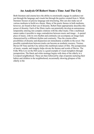 An Analysis Of Robert Stam s Time And The City
Both literature and cinema have the ability to emotionally engage its audience not
just through the language and visuals but through the poetics created from it. While
literature focuses on precise language and structuring, film can also make use of
various mediums to build on a theme. Many of the poetic themes in both mediums,
however, are found in their use of disunity. Robert Stam appropriately describes this
power of disunity: Each of the filmic tracks can potentially develop an autonomous
temporality entering into complex relations with the other tracks. Film s multitrack
nature makes it possible to stage contradiction between music and image... A quoted
piece of music, with its own rhythm and continuity can accompany an image track
characterized by a different rhythm and continuity. Thus the cinema offers
possibilities of disunity and disjunction not immediately available to the novel. The
possible contradictions between tracks can become an aesthetic resource. Terence
Davies Of Time and the City utilizes this multitrack nature of film. The juxtaposition
of music, sounds, and imagery helps elevate the themes and words of Davies. The
Folks Who Live on the Hill scene is a good example of visual metaphors through
juxtaposition. The black and white montage begins with shots of the elderly in a
Liverpool neighborhood. These are then followed by clips of parents nurturing their
babies and children in the neighborhood, occasionally showing glimpses of the
elderly in the
 