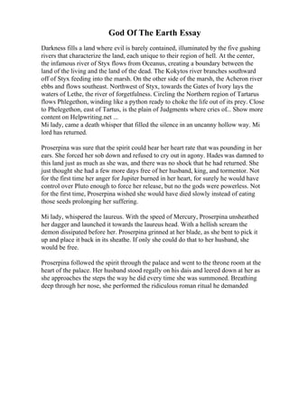God Of The Earth Essay
Darkness fills a land where evil is barely contained, illuminated by the five gushing
rivers that characterize the land, each unique to their region of hell. At the center,
the infamous river of Styx flows from Oceanus, creating a boundary between the
land of the living and the land of the dead. The Kokytos river branches southward
off of Styx feeding into the marsh. On the other side of the marsh, the Acheron river
ebbs and flows southeast. Northwest of Styx, towards the Gates of Ivory lays the
waters of Lethe, the river of forgetfulness. Circling the Northern region of Tartarus
flows Phlegethon, winding like a python ready to choke the life out of its prey. Close
to Phelegethon, east of Tartus, is the plain of Judgments where cries of... Show more
content on Helpwriting.net ...
Mi lady, came a death whisper that filled the silence in an uncanny hollow way. Mi
lord has returned.
Proserpina was sure that the spirit could hear her heart rate that was pounding in her
ears. She forced her sob down and refused to cry out in agony. Hades was damned to
this land just as much as she was, and there was no shock that he had returned. She
just thought she had a few more days free of her husband, king, and tormentor. Not
for the first time her anger for Jupiter burned in her heart, for surely he would have
control over Pluto enough to force her release, but no the gods were powerless. Not
for the first time, Proserpina wished she would have died slowly instead of eating
those seeds prolonging her suffering.
Mi lady, whispered the laureus. With the speed of Mercury, Proserpina unsheathed
her dagger and launched it towards the laureus head. With a hellish scream the
demon dissipated before her. Proserpina grinned at her blade, as she bent to pick it
up and place it back in its sheathe. If only she could do that to her husband, she
would be free.
Proserpina followed the spirit through the palace and went to the throne room at the
heart of the palace. Her husband stood regally on his dais and leered down at her as
she approaches the steps the way he did every time she was summoned. Breathing
deep through her nose, she performed the ridiculous roman ritual he demanded
 