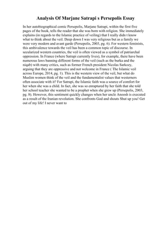Analysis Of Marjane Satrapi s Persepolis Essay
In her autobiographical comic Persepolis, Marjane Satrapi, within the first five
pages of the book, tells the reader that she was born with religion. She immediately
explains (in regards to the Islamic practice of veiling) that I really didn t know
what to think about the veil. Deep down I was very religious but as a family we
were very modern and avant garde (Persepolis, 2003, pg. 6). For western feminists,
this ambivalence towards the veil has been a common topic of discourse. In
secularized western countries, the veil is often viewed as a symbol of patriarchal
oppression. In France (where Satrapi currently lives), for example, there have been
numerous laws banning different forms of the veil (such as the burka and the
niqab) with many critics, such as former French president Nicolas Sarkozy,
arguing that they are oppressive and not welcome in France ( The Islamic veil
across Europe, 2014, pg. 1). This is the western view of the veil, but what do
Muslim women think of the veil and the fundamentalist values that westerners
often associate with it? For Satrapi, the Islamic faith was a source of comfort for
her when she was a child. In fact, she was so enraptured by her faith that she told
her school teacher she wanted to be a prophet when she grew up (Persepolis, 2003,
pg. 8). However, this sentiment quickly changes when her uncle Anoosh is executed
as a result of the Iranian revolution. She confronts God and shouts Shut up you! Get
out of my life! I never want to
 