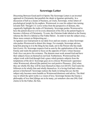 Screwtape Letter
Discerning Between Good and Evil Spirits The Screwtape Letters is an inverted
approach to Christianity that parallels the ideals in Ignatian spirituality. In a
discussion of hell as a means of business, an Uncle, Screwtape, writes letters of
psychological insight for his nephew, Wormwood, to coax his subject into turning
towards Hell. Though C.S. Lewis writes from the perspective of demons, this
organically highlights the truths of Christianity. Screwtape pushes Wormwood to
have the patient discover evil in every dimension of his life as the patient begins to
become a follower of Christianity. To note, the Christian Godis labeled as the Enemy
whereas the Devil is labeled as Our Father Below . In order to turn the subject away...
Show more content on Helpwriting.net ...
As Ignatuis sees God present in our daily lives and our creator, so does Screwtape
who pushes Wormwood to distort this image. For example, Screwtape advises,
keep him praying to it to the thing he has made, not to the Person who has made
him (Lewis 18). Screwtape respects God as seen by the capitalization of the word
Enemy and wants the patient to focus on the opposite of God s virtues because
God s love can prove his existence. The demons must work around God and have
their subjects focus on themselves not God. Furthermore, Wormwood has the
subject work with God through God s grace which protects subjects from the
temptations of the devil. Screwtape goes on to criticize Wormwood s ignorance
when Wormwood, allowed [the patient] two real positive Pleasures...[for] when
they are wholly His they will be more themselves than ever (64 65). God wants his
followers to be wholly him and wholly themselves. It is loving God back when a
person is him/herself. Screwtape realizes the faults in letting him act, but the
subject only becomes more humble as Wormwood dismisses said advice. The third
way in which the spirit works is a vision of love. Screwtape berates the Enemy s
philosophy of love that [t]hings are to be many, yet somehow also one (94). God
claims to be the Father, the Son,
 
