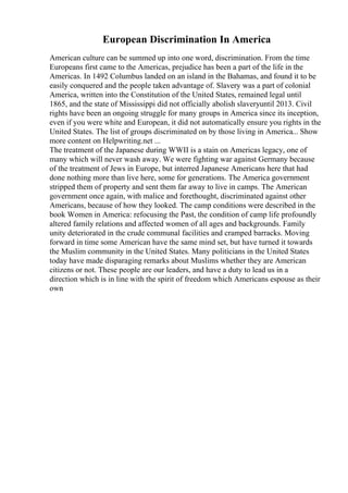 European Discrimination In America
American culture can be summed up into one word, discrimination. From the time
Europeans first came to the Americas, prejudice has been a part of the life in the
Americas. In 1492 Columbus landed on an island in the Bahamas, and found it to be
easily conquered and the people taken advantage of. Slavery was a part of colonial
America, written into the Constitution of the United States, remained legal until
1865, and the state of Mississippi did not officially abolish slaveryuntil 2013. Civil
rights have been an ongoing struggle for many groups in America since its inception,
even if you were white and European, it did not automatically ensure you rights in the
United States. The list of groups discriminated on by those living in America... Show
more content on Helpwriting.net ...
The treatment of the Japanese during WWII is a stain on Americas legacy, one of
many which will never wash away. We were fighting war against Germany because
of the treatment of Jews in Europe, but interred Japanese Americans here that had
done nothing more than live here, some for generations. The America government
stripped them of property and sent them far away to live in camps. The American
government once again, with malice and forethought, discriminated against other
Americans, because of how they looked. The camp conditions were described in the
book Women in America: refocusing the Past, the condition of camp life profoundly
altered family relations and affected women of all ages and backgrounds. Family
unity deteriorated in the crude communal facilities and cramped barracks. Moving
forward in time some American have the same mind set, but have turned it towards
the Muslim community in the United States. Many politicians in the United States
today have made disparaging remarks about Muslims whether they are American
citizens or not. These people are our leaders, and have a duty to lead us in a
direction which is in line with the spirit of freedom which Americans espouse as their
own
 