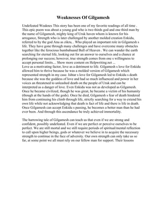 Weaknesses Of Gilgamesh
Undefeated Weaknes This story has been one of my favorite readings of all time .
This epic poem was about a young god who is two thirds god and one third man by
the name of Gilgamesh, mighty king of Uruk haven whom is known for his
arrogance, Strength who is later challenged by another molded creation Enkidu,
referred to by the god Anu as zikru, . Who played an important role in Gilgamesh s
life. They have gone through many challenges and have overcome many obstacles
together like the ferocious humbabaand Bull of Heaven . We can wander the earth
searching for eternal life, looking out for an answer to ourselves and a chance at
prolonging our success; however, true strength comes from one s willingness to
accept personal limits.... Show more content on Helpwriting.net ...
Love as a motivating factor, love as a detriment to life. Gilgamesh s love for Enkidu
allowed him to thrive because he was a molded version of Gilgamesh which
represented strength in my case. Ishtar s love for Gilgamesh led to Enkidu s death
because she was the goddess of love and had so much influenced and power in her
voices an threatened to unleashed death on the people of Uruk and can be
interpreted as a danger of love. Even Enkidu was not as developed as Gilgamesh.
Once he became civilized, though he was great, he became a victim of his humanity
(though at the hands of the gods). Once he died, Gilgamesh s fear of death hindered
him from continuing his climb through life, strictly searching for a way to extend his
own life while not acknowledging that death is fact of life and there is life in death.
Once Gilgamesh can accept Enkidu s passing, he becomes a better man than he had
ever been. And through this ascendance he truly achieved immortality.
The harrowing tale of Gilgamesh can teach us that even if we are strong and
confident, possibly undefeated. Even if we are perfect or perceive ourselves to be
perfect. We are still mortal and we still require periods of spiritual/mental reflection
to call upon higher beings, gods or whatever we believe in to acquire the necessary
strength to continue in the face of adversity. Our own strength can only take us so
far, at some point we all must rely on our fellow man for support. Their lessons
 