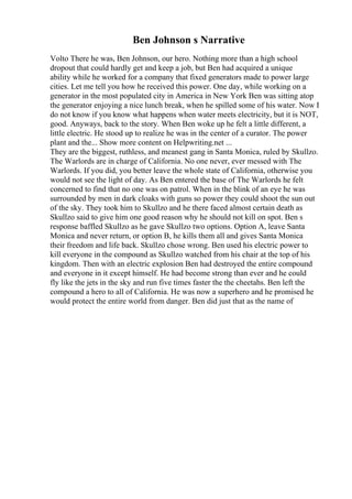 Ben Johnson s Narrative
Volto There he was, Ben Johnson, our hero. Nothing more than a high school
dropout that could hardly get and keep a job, but Ben had acquired a unique
ability while he worked for a company that fixed generators made to power large
cities. Let me tell you how he received this power. One day, while working on a
generator in the most populated city in America in New York Ben was sitting atop
the generator enjoying a nice lunch break, when he spilled some of his water. Now I
do not know if you know what happens when water meets electricity, but it is NOT,
good. Anyways, back to the story. When Ben woke up he felt a little different, a
little electric. He stood up to realize he was in the center of a curator. The power
plant and the... Show more content on Helpwriting.net ...
They are the biggest, ruthless, and meanest gang in Santa Monica, ruled by Skullzo.
The Warlords are in charge of California. No one never, ever messed with The
Warlords. If you did, you better leave the whole state of California, otherwise you
would not see the light of day. As Ben entered the base of The Warlords he felt
concerned to find that no one was on patrol. When in the blink of an eye he was
surrounded by men in dark cloaks with guns so power they could shoot the sun out
of the sky. They took him to Skullzo and he there faced almost certain death as
Skullzo said to give him one good reason why he should not kill on spot. Ben s
response baffled Skullzo as he gave Skullzo two options. Option A, leave Santa
Monica and never return, or option B, he kills them all and gives Santa Monica
their freedom and life back. Skullzo chose wrong. Ben used his electric power to
kill everyone in the compound as Skullzo watched from his chair at the top of his
kingdom. Then with an electric explosion Ben had destroyed the entire compound
and everyone in it except himself. He had become strong than ever and he could
fly like the jets in the sky and run five times faster the the cheetahs. Ben left the
compound a hero to all of California. He was now a superhero and he promised he
would protect the entire world from danger. Ben did just that as the name of
 