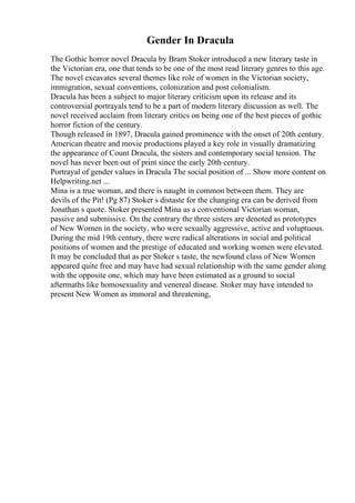 Gender In Dracula
The Gothic horror novel Dracula by Bram Stoker introduced a new literary taste in
the Victorian era, one that tends to be one of the most read literary genres to this age.
The novel excavates several themes like role of women in the Victorian society,
immigration, sexual conventions, colonization and post colonialism.
Dracula has been a subject to major literary criticism upon its release and its
controversial portrayals tend to be a part of modern literary discussion as well. The
novel received acclaim from literary critics on being one of the best pieces of gothic
horror fiction of the century.
Though released in 1897, Dracula gained prominence with the onset of 20th century.
American theatre and movie productions played a key role in visually dramatizing
the appearance of Count Dracula, the sisters and contemporary social tension. The
novel has never been out of print since the early 20th century.
Portrayal of gender values in Dracula The social position of ... Show more content on
Helpwriting.net ...
Mina is a true woman, and there is naught in common between them. They are
devils of the Pit! (Pg 87) Stoker s distaste for the changing era can be derived from
Jonathan s quote. Stoker presented Mina as a conventional Victorian woman,
passive and submissive. On the contrary the three sisters are denoted as prototypes
of New Women in the society, who were sexually aggressive, active and voluptuous.
During the mid 19th century, there were radical alterations in social and political
positions of women and the prestige of educated and working women were elevated.
It may be concluded that as per Stoker s taste, the newfound class of New Women
appeared quite free and may have had sexual relationship with the same gender along
with the opposite one, which may have been estimated as a ground to social
aftermaths like homosexuality and venereal disease. Stoker may have intended to
present New Women as immoral and threatening,
 