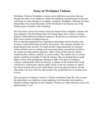 Essay on Workplace Violence
Workplace Violence Workplace violence can be defined as any action that can
threaten the safety of an employee, impact the employee s psychological or physical
well being, or cause damage to a company s property. Workplace violenceis not often
talked about, but it does kill people. In the last decade it has become one of the
leading causes of deaths in the workplace.
The University of Iowa Prevention Center has broken down workplace violence into
four categories. The first being (Type I) Criminal Intent, this is when a criminal
displays violent behavior toward an employee. He/she has no association with the ...
Show more content on Helpwriting.net ...
This is when the perpetrator has a legitimate relationship with the business and
becomes violent while being served by the business. This category includes any
group that provides services. It is believed that a large proportion of customer
/client incidents occur in settings such as nursing homes or psychiatric facilities;
the victims are often patient caregivers. Other victims of this type of violence
would be police officers, teachers, or social workers. My mother who is a school
teacher would be an example of Type II violence. She was pushed down a small
flight of stairs when attempting to break up a fight. This type of workplace
violence could possibly affect me directly. A number of the students that I work
with do have violent pasts, and are stable at best. In the two summers in which I
have been working I have seen verbal threats, but never physical threats. On the
other hand, I do work with two other people who would help me if a situation were
to arise.
The next type of workplace violence is Worker on Worker (Type III). This is when
the perpetrator is an employee or past employee of the business who attacks or
threatens another employee in the workplace. Worker on worker fatalities account for
approximately 7% of
 