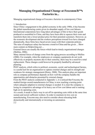 Managing Organisational Change at FoxconnвЂ™s
Factories in...
Managing organisational change at Foxconn s factories in contemporary China
1. Introduction
Since China s engagement to the global economy in the early 1980s, it has become
the global manufacturing centre given its abundant supply of low cost labours.
International corporations have long taken advantages of this to have their goods
produced or assembled in China, and they have been able to squeeze their costs and
transform them into a lower product price for their potential customers. However, as
the economic development and the workers perceptions toward lives have changed
dramatically, these firms have faced severe issues with their corporate policies.
The raise of employee salary has become a trend in China and has given ... Show
more content on Helpwriting.net ...
External forces are usually the forces which lead to timely organisational changes
(Mullins, 2006).
Many internal forces of change come from the aging process according to Mullins
(2006). For example, when the employees or company equipments do not work
effectively or properly anymore due to their seniority, there may be a need for a total
replacement. These changes could however be properly handled by advanced
planning.
PEST analysis, which refers to political, economic, social, and technological factors,
is a useful tool for an organisation to capture external changes and its strength and
weakness for strategic management (Henry, 2008). This analysis plays an important
role as company performance depends on how well the company handles the
opportunities and obstacles presented by external change.
From the PEST analysis conducted in Appendix 1, it is noticed that Foxconn, the
studied foreign owned manufacturers in China, is now reaching a turning point
where adequate adaption to external changes is needed. It is clear the company is
losing its competitive advantage of its heavy use of low cost labour and is running
high on its operating costs.
As a result, it needs to find a way to cut off its operating costs while at the same time
sustain and recruit sufficient workers. In order to maintain its low cost on
manufacturing, Foxconn may also need to consider about relocating both
domestically and internationally or investing on automation.
2.2
 
