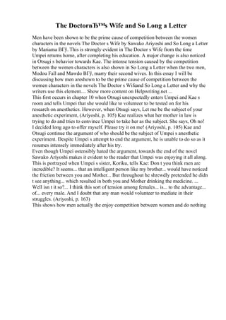 The DoctorвЂ™s Wife and So Long a Letter
Men have been shown to be the prime cause of competition between the women
characters in the novels The Doctor s Wife by Sawako Ariyoshi and So Long a Letter
by Mariama BГў. This is strongly evident in The Doctor s Wife from the time
Umpei returns home, after completing his education. A major change is also noticed
in Otsugi s behavior towards Kae. The intense tension caused by the competition
between the women characters is also shown in So Long a Letter when the two men,
Modou Fall and Mawdo BГў, marry their second wives. In this essay I will be
discussing how men areshown to be the prime cause of competition between the
women characters in the novels The Doctor s Wifeand So Long a Letter and why the
writers use this element.... Show more content on Helpwriting.net ...
This first occurs in chapter 10 when Otsugi unexpectedly enters Umpei and Kae s
room and tells Umpei that she would like to volunteer to be tested on for his
research on anesthetics. However, when Otsugi says, Let me be the subject of your
anesthetic experiment, (Ariyoshi, p. 105) Kae realizes what her mother in law is
trying to do and tries to convince Umpei to take her as the subject. She says, Oh no!
I decided long ago to offer myself. Please try it on me! (Ariyoshi, p. 105) Kae and
Otsugi continue the argument of who should be the subject of Umpei s anesthetic
experiment. Despite Umpei s attempt to end the argument, he is unable to do so as it
resumes intensely immediately after his try.
Even though Umpei ostensibly hated the argument, towards the end of the novel
Sawako Ariyoshi makes it evident to the reader that Umpei was enjoying it all along.
This is portrayed when Umpei s sister, Koriku, tells Kae: Don t you think men are
incredible? It seems... that an intelligent person like my brother... would have noticed
the friction between you and Mother... But throughout he shrewdly pretended he didn
t see anything... which resulted in both you and Mother drinking the medicine. ...
Well isn t it so?... I think this sort of tension among females... is... to the advantage...
of... every male. And I doubt that any man would volunteer to mediate in their
struggles. (Ariyoshi, p. 163)
This shows how men actually the enjoy competition between women and do nothing
 