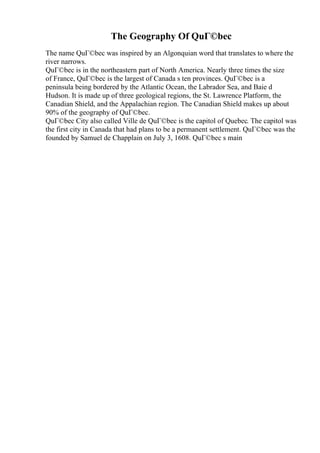 The Geography Of QuГ©bec
The name QuГ©bec was inspired by an Algonquian word that translates to where the
river narrows.
QuГ©bec is in the northeastern part of North America. Nearly three times the size
of France, QuГ©bec is the largest of Canada s ten provinces. QuГ©bec is a
peninsula being bordered by the Atlantic Ocean, the Labrador Sea, and Baie d
Hudson. It is made up of three geological regions, the St. Lawrence Platform, the
Canadian Shield, and the Appalachian region. The Canadian Shield makes up about
90% of the geography of QuГ©bec.
QuГ©bec City also called Ville de QuГ©bec is the capitol of Quebec. The capitol was
the first city in Canada that had plans to be a permanent settlement. QuГ©bec was the
founded by Samuel de Chapplain on July 3, 1608. QuГ©bec s main
 