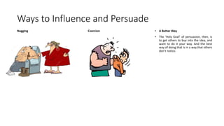 Ways to Influence and Persuade
Nagging Coercion • A Better Way
• The ‘Holy Grail’ of persuasion, then, is
to get others to buy into the idea, and
want to do it your way. And the best
way of doing that is in a way that others
don’t notice.
 