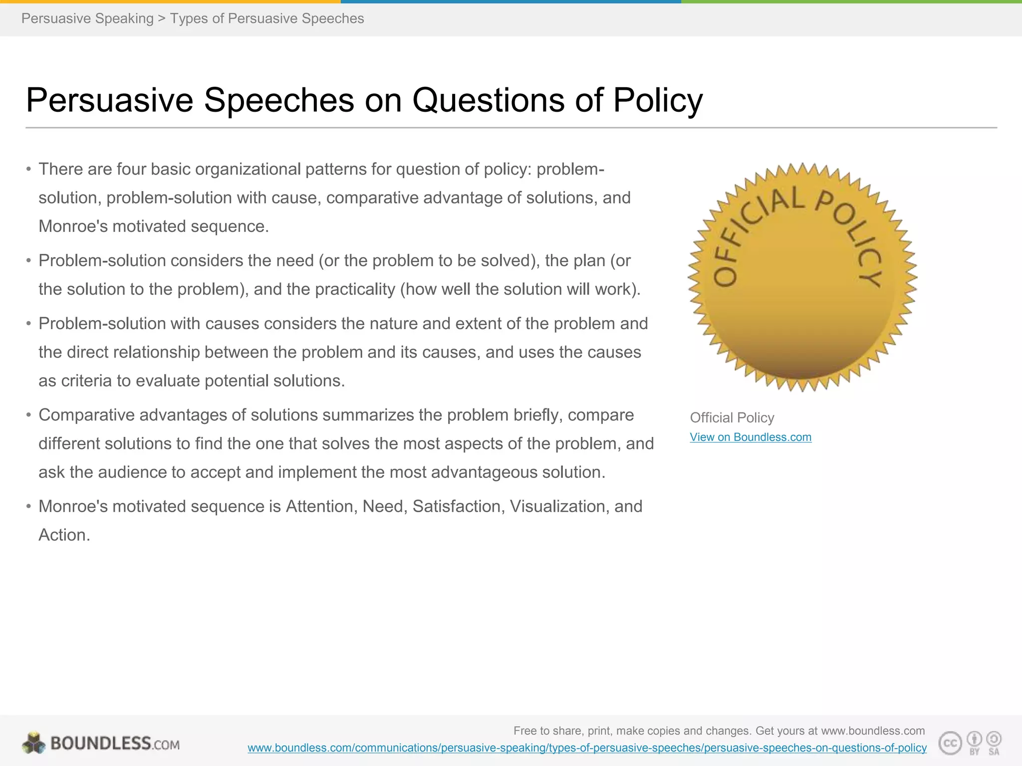Persuasive Speaking > Types of Persuasive Speeches

Persuasive Speeches on Questions of Policy
• There are four basic organizational patterns for question of policy: problemsolution, problem-solution with cause, comparative advantage of solutions, and
Monroe's motivated sequence.
• Problem-solution considers the need (or the problem to be solved), the plan (or
the solution to the problem), and the practicality (how well the solution will work).
• Problem-solution with causes considers the nature and extent of the problem and
the direct relationship between the problem and its causes, and uses the causes
as criteria to evaluate potential solutions.

• Comparative advantages of solutions summarizes the problem briefly, compare
different solutions to find the one that solves the most aspects of the problem, and

Official Policy
View on Boundless.com

ask the audience to accept and implement the most advantageous solution.
• Monroe's motivated sequence is Attention, Need, Satisfaction, Visualization, and
Action.

Free to share, print, make copies and changes. Get yours at www.boundless.com
www.boundless.com/communications/persuasive-speaking/types-of-persuasive-speeches/persuasive-speeches-on-questions-of-policy

 