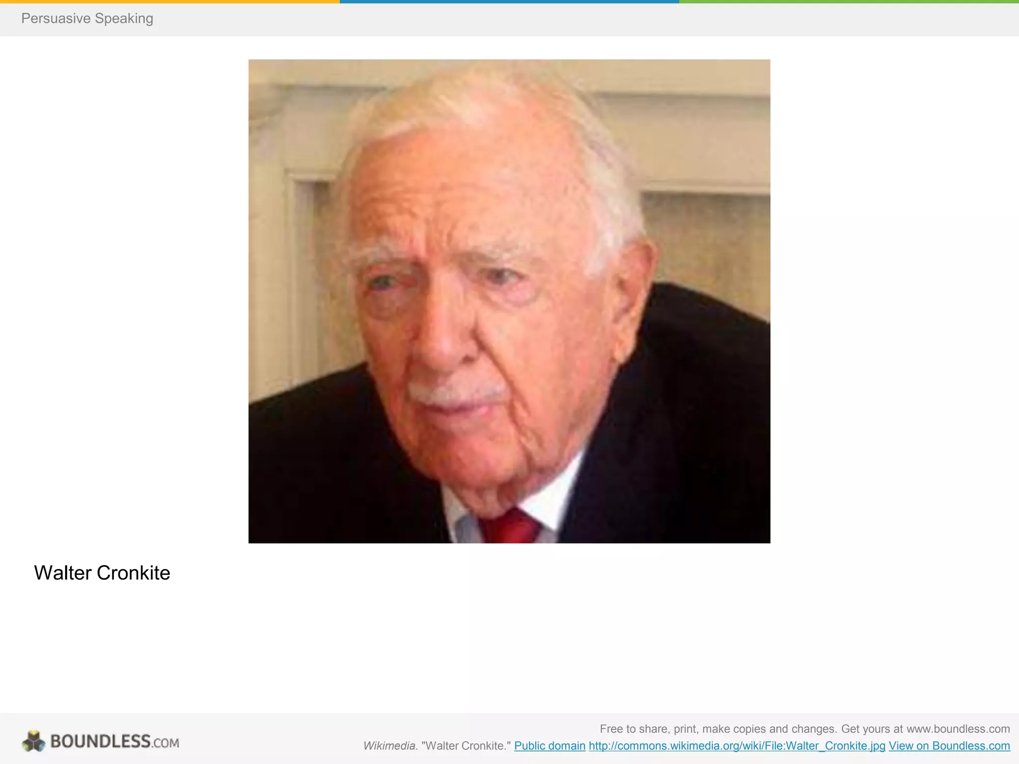 Persuasive Speaking

Walter Cronkite

Free to share, print, make copies and changes. Get yours at www.boundless.com
Wikimedia. "Walter Cronkite." Public domain http://commons.wikimedia.org/wiki/File:Walter_Cronkite.jpg View on Boundless.com

 