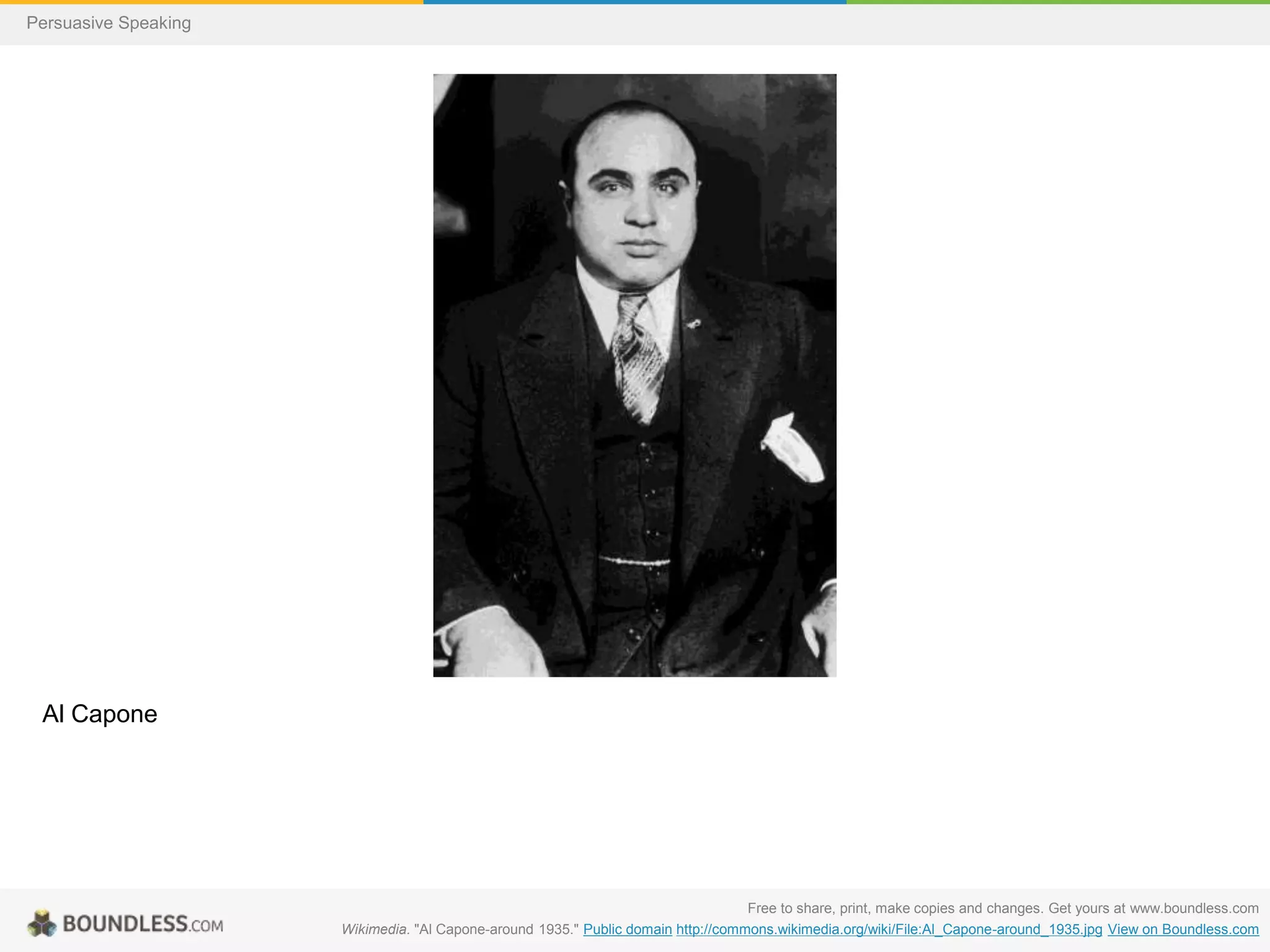 Persuasive Speaking

Al Capone

Free to share, print, make copies and changes. Get yours at www.boundless.com
Wikimedia. "Al Capone-around 1935." Public domain http://commons.wikimedia.org/wiki/File:Al_Capone-around_1935.jpg View on Boundless.com

 