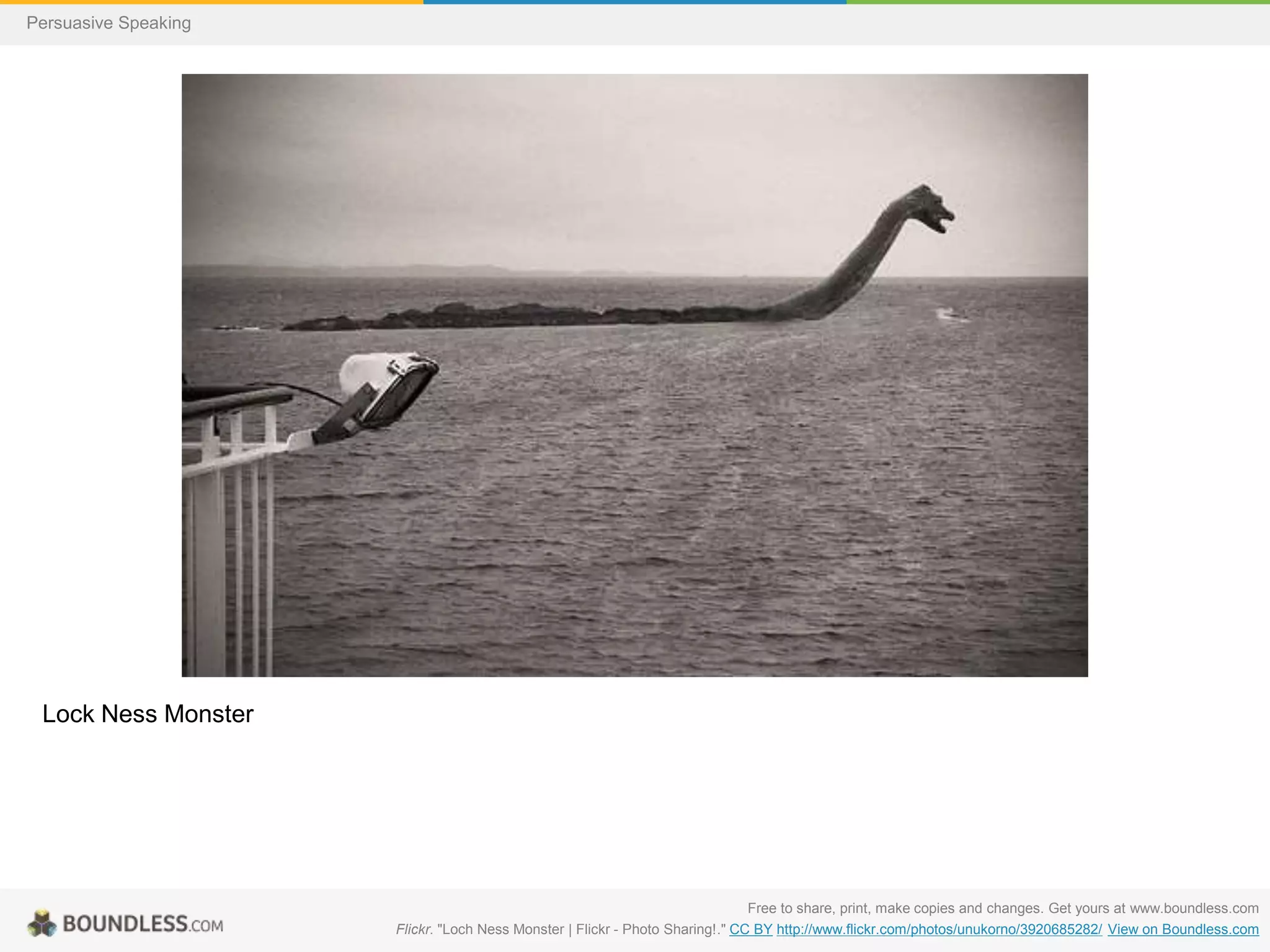 Persuasive Speaking

Lock Ness Monster

Free to share, print, make copies and changes. Get yours at www.boundless.com
Flickr. "Loch Ness Monster | Flickr - Photo Sharing!." CC BY http://www.flickr.com/photos/unukorno/3920685282/ View on Boundless.com

 