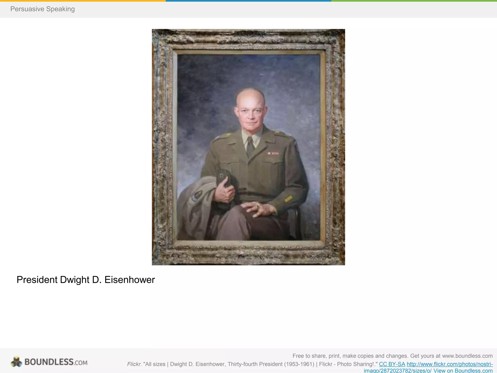 Persuasive Speaking

President Dwight D. Eisenhower

Free to share, print, make copies and changes. Get yours at www.boundless.com
Flickr. "All sizes | Dwight D. Eisenhower, Thirty-fourth President (1953-1961) | Flickr - Photo Sharing!." CC BY-SA http://www.flickr.com/photos/nostriimago/2872023782/sizes/o/ View on Boundless.com

 