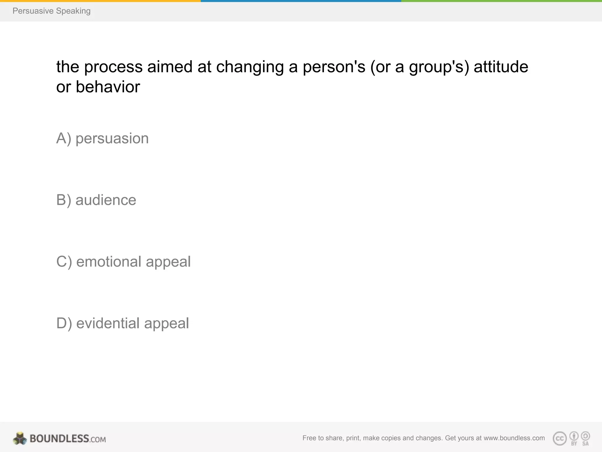 Persuasive Speaking

the process aimed at changing a person's (or a group's) attitude
or behavior
A) persuasion

B) audience

C) emotional appeal

D) evidential appeal

Free to share, print, make copies and changes. Get yours at www.boundless.com

 