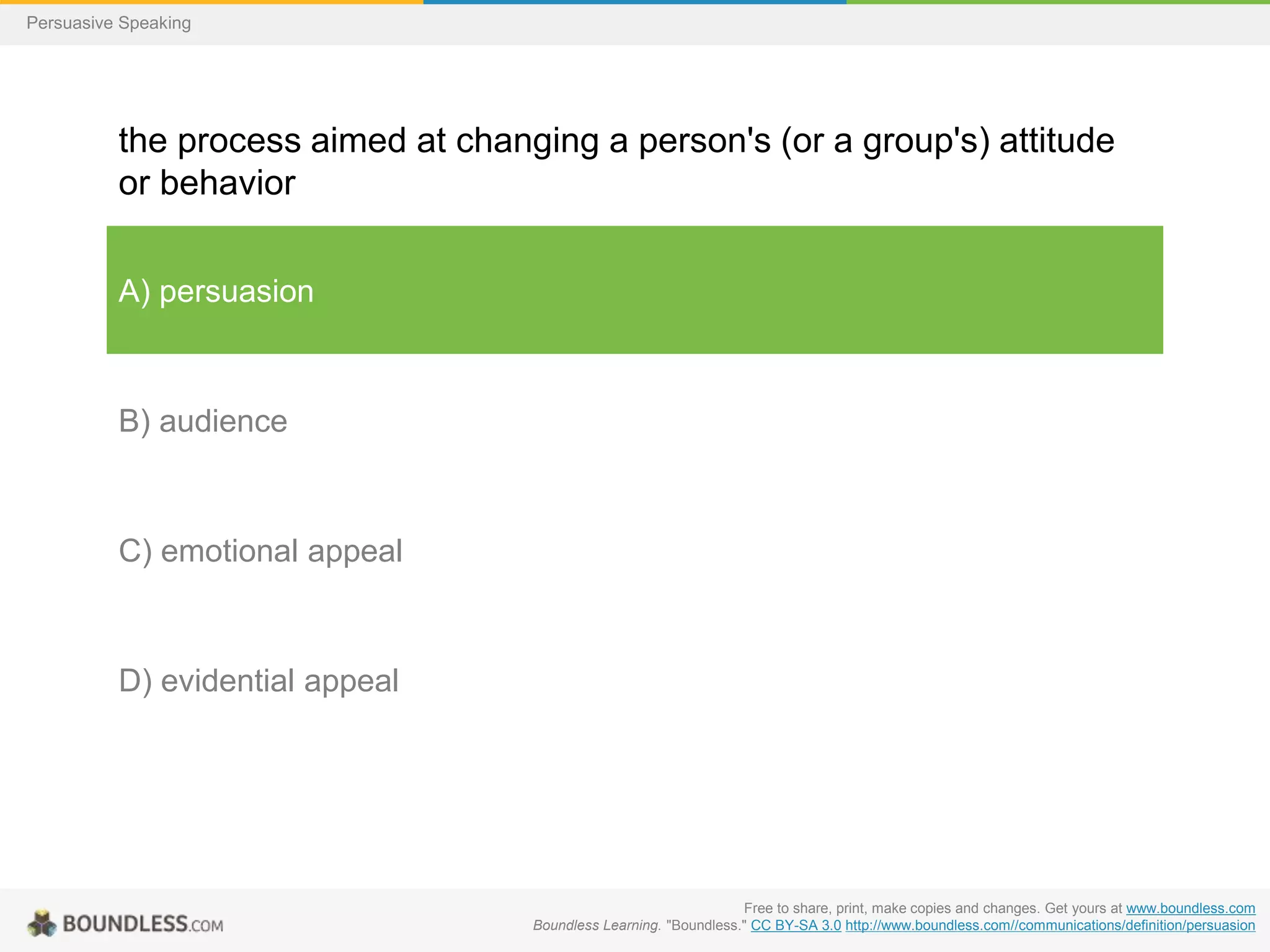 Persuasive Speaking

the process aimed at changing a person's (or a group's) attitude
or behavior
A) persuasion

B) audience

C) emotional appeal

D) evidential appeal

Free to share, print, make copies and changes. Get yours at www.boundless.com
Boundless Learning. "Boundless." CC BY-SA 3.0 http://www.boundless.com//communications/definition/persuasion

 