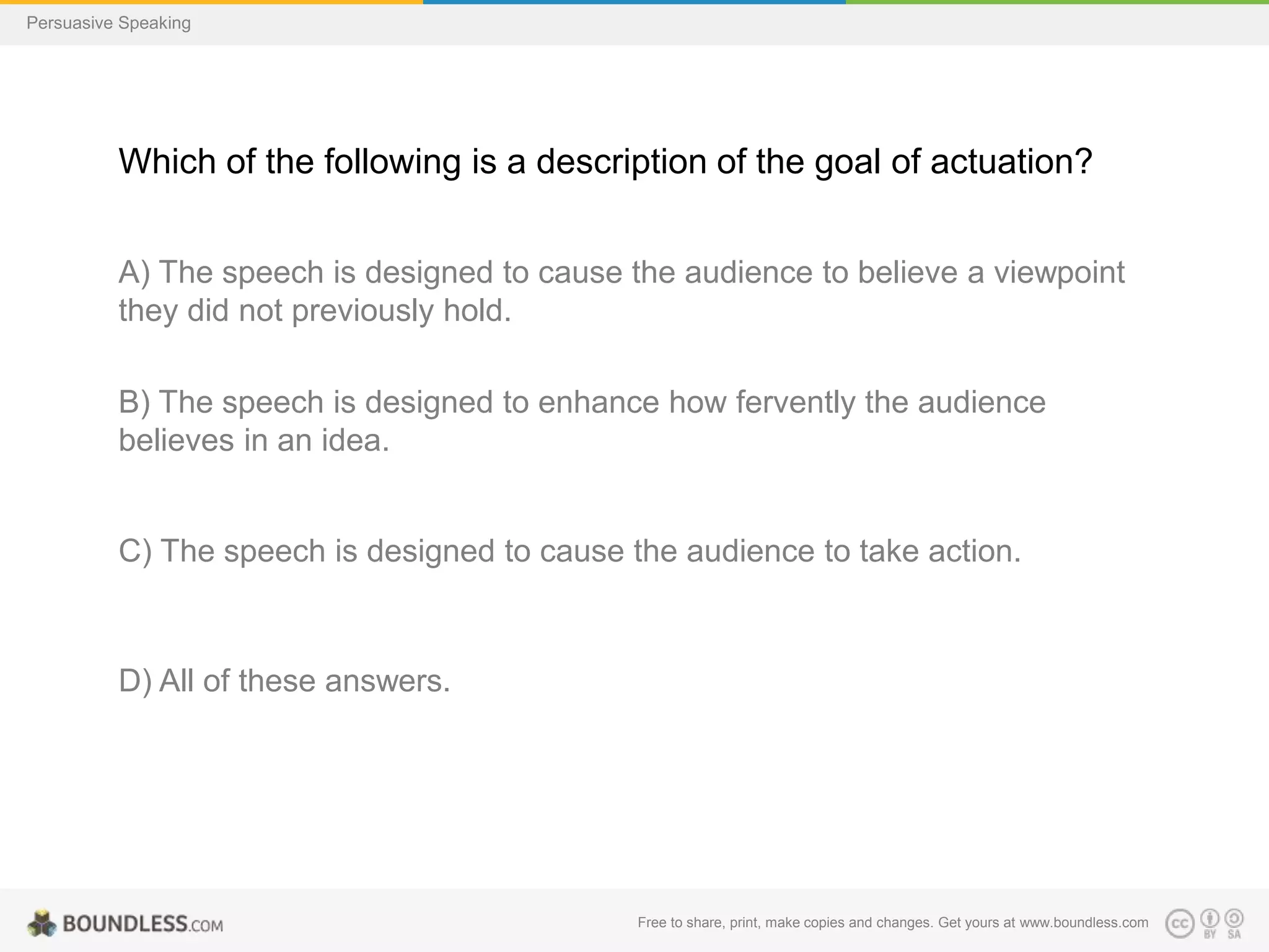 Persuasive Speaking

Which of the following is a description of the goal of actuation?
A) The speech is designed to cause the audience to believe a viewpoint
they did not previously hold.
B) The speech is designed to enhance how fervently the audience
believes in an idea.

C) The speech is designed to cause the audience to take action.

D) All of these answers.

Free to share, print, make copies and changes. Get yours at www.boundless.com

 