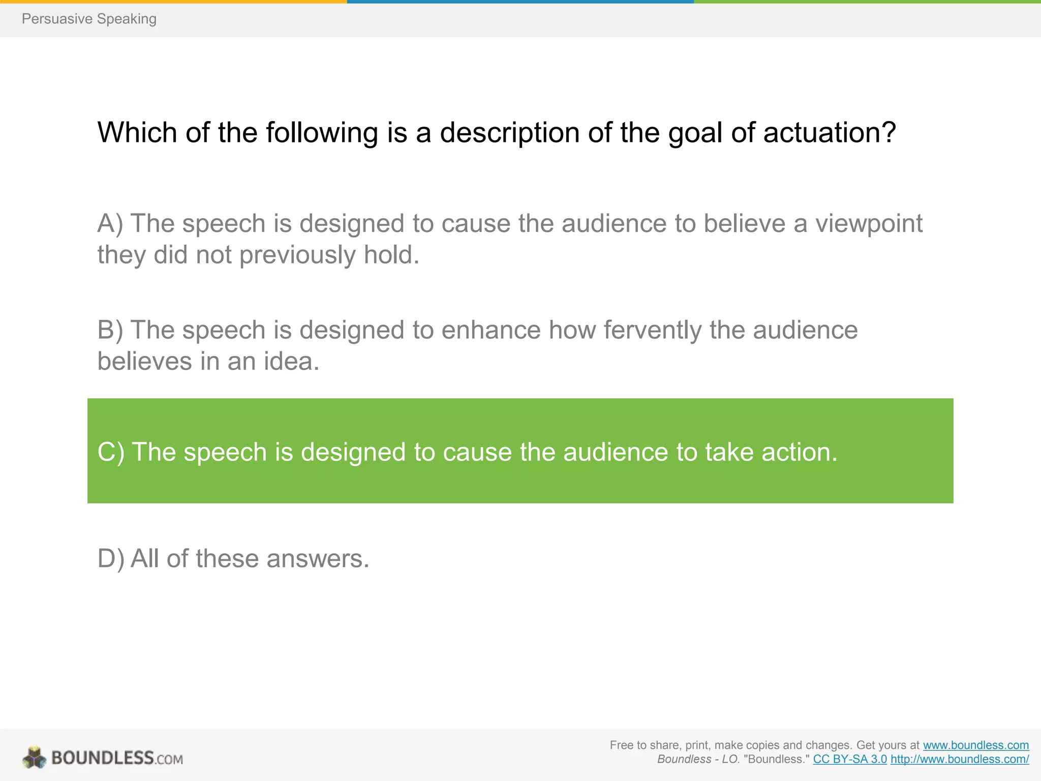Persuasive Speaking

Which of the following is a description of the goal of actuation?
A) The speech is designed to cause the audience to believe a viewpoint
they did not previously hold.
B) The speech is designed to enhance how fervently the audience
believes in an idea.

C) The speech is designed to cause the audience to take action.

D) All of these answers.

Free to share, print, make copies and changes. Get yours at www.boundless.com
Boundless - LO. "Boundless." CC BY-SA 3.0 http://www.boundless.com/

 