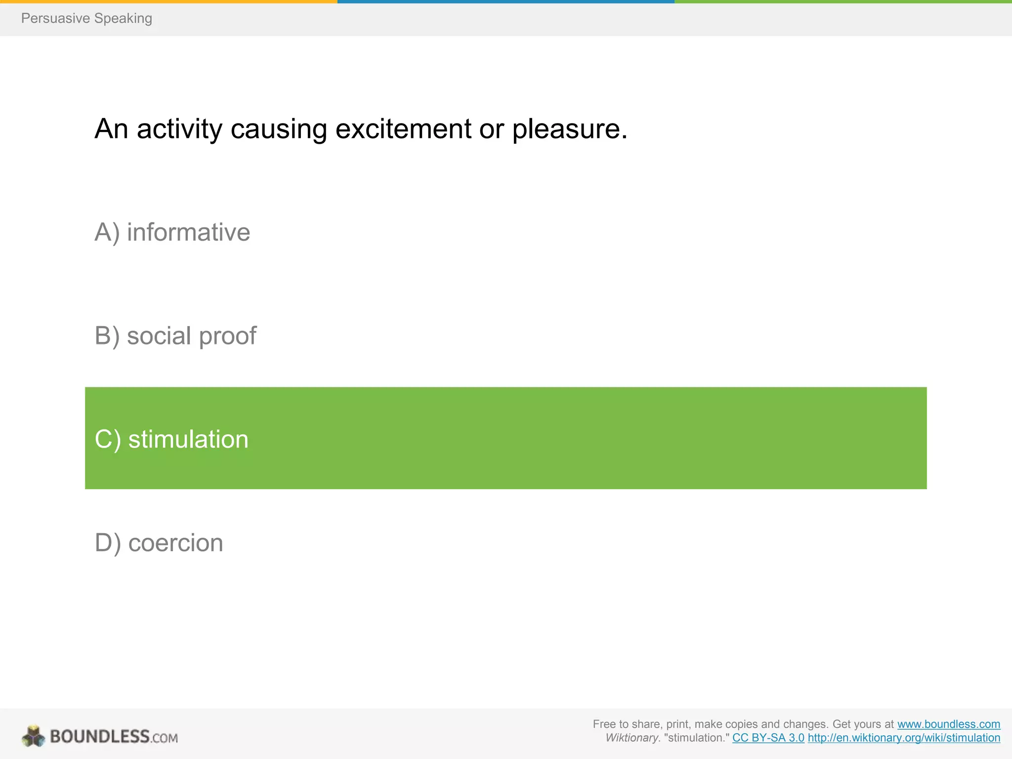 Persuasive Speaking

An activity causing excitement or pleasure.

A) informative

B) social proof

C) stimulation

D) coercion

Free to share, print, make copies and changes. Get yours at www.boundless.com
Wiktionary. "stimulation." CC BY-SA 3.0 http://en.wiktionary.org/wiki/stimulation

 