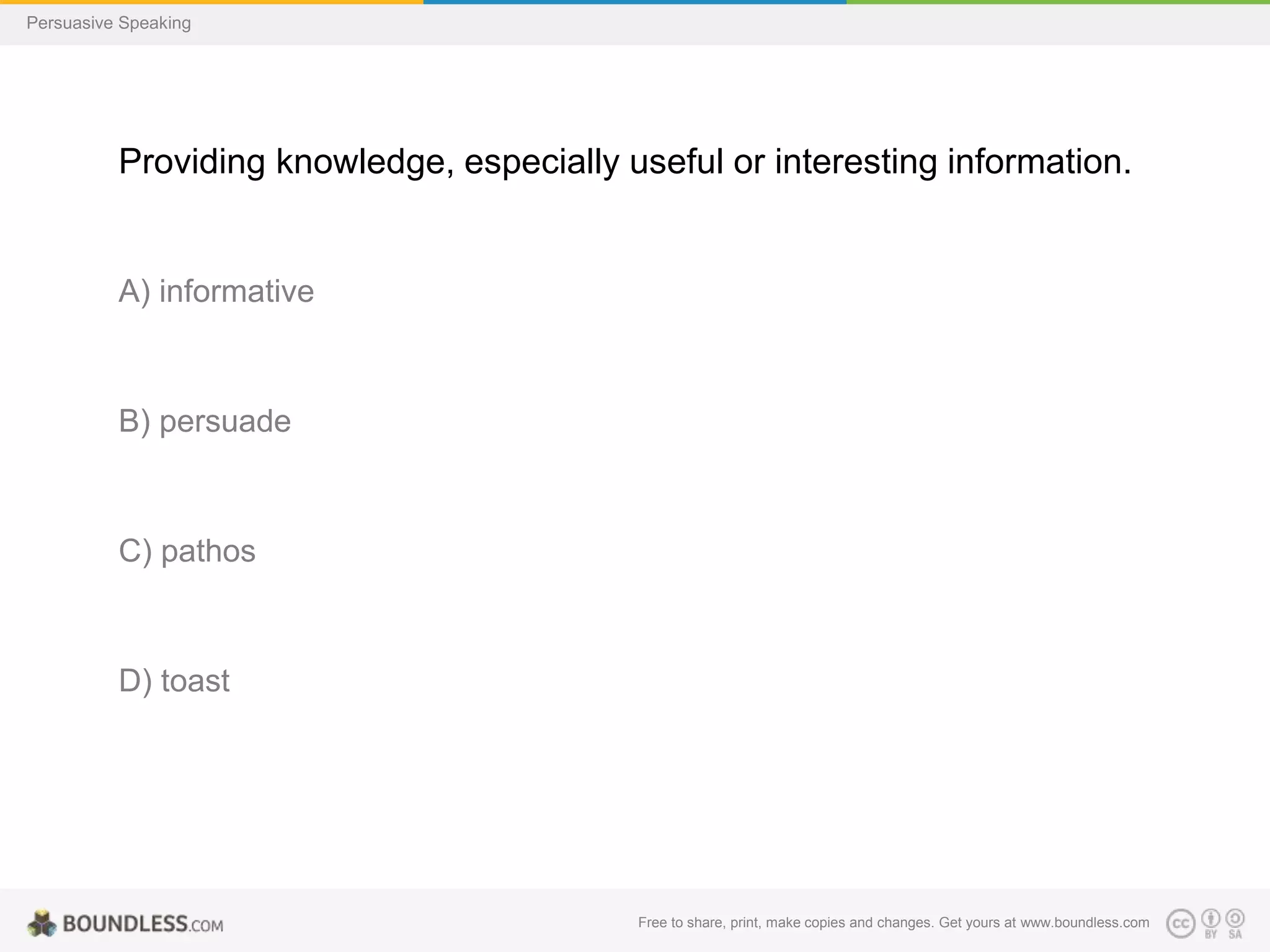 Persuasive Speaking

Providing knowledge, especially useful or interesting information.

A) informative

B) persuade

C) pathos

D) toast

Free to share, print, make copies and changes. Get yours at www.boundless.com

 