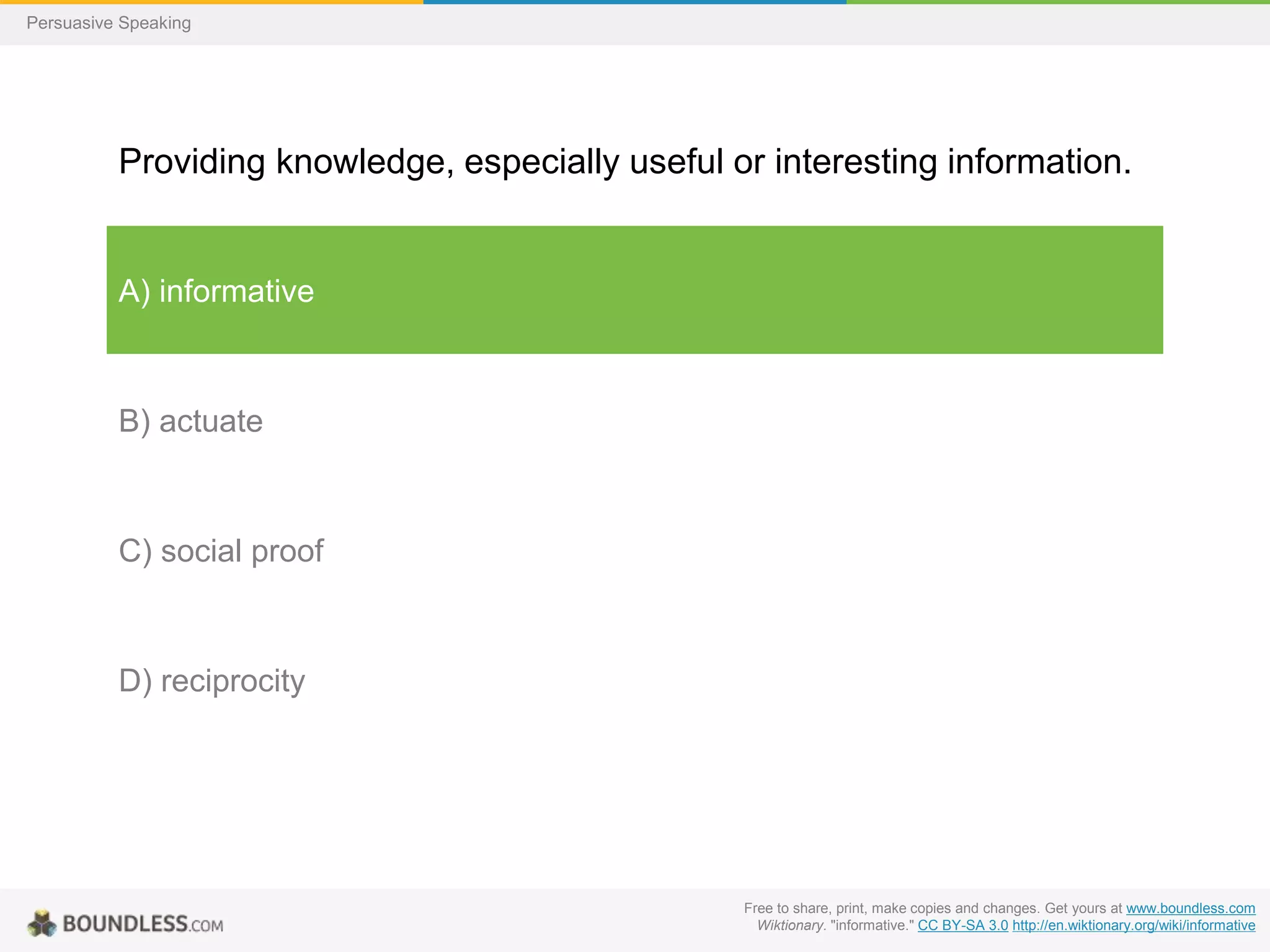 Persuasive Speaking

Providing knowledge, especially useful or interesting information.

A) informative

B) actuate

C) social proof

D) reciprocity

Free to share, print, make copies and changes. Get yours at www.boundless.com
Wiktionary. "informative." CC BY-SA 3.0 http://en.wiktionary.org/wiki/informative

 