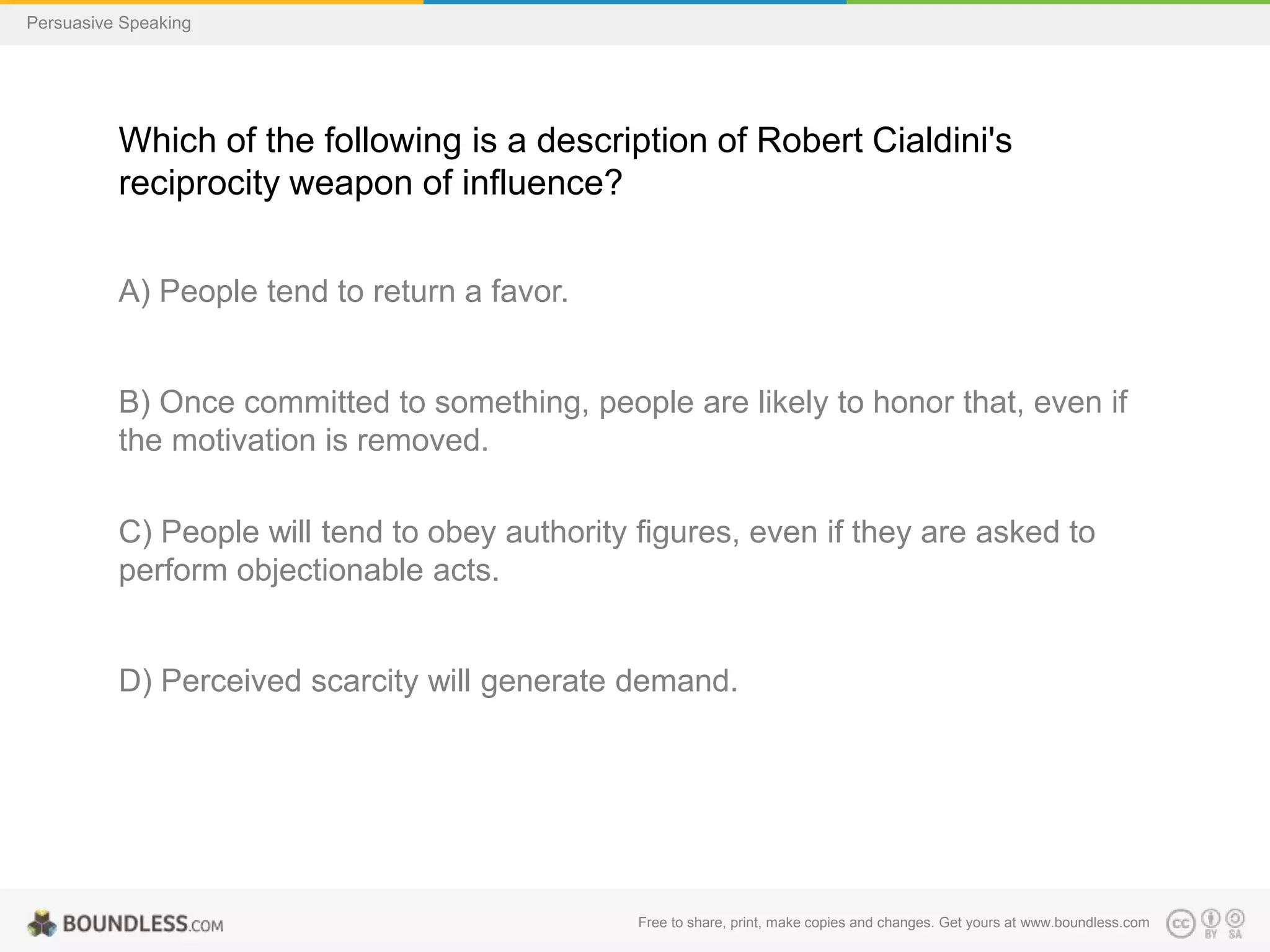 Persuasive Speaking

Which of the following is a description of Robert Cialdini's
reciprocity weapon of influence?
A) People tend to return a favor.

B) Once committed to something, people are likely to honor that, even if
the motivation is removed.
C) People will tend to obey authority figures, even if they are asked to
perform objectionable acts.

D) Perceived scarcity will generate demand.

Free to share, print, make copies and changes. Get yours at www.boundless.com

 