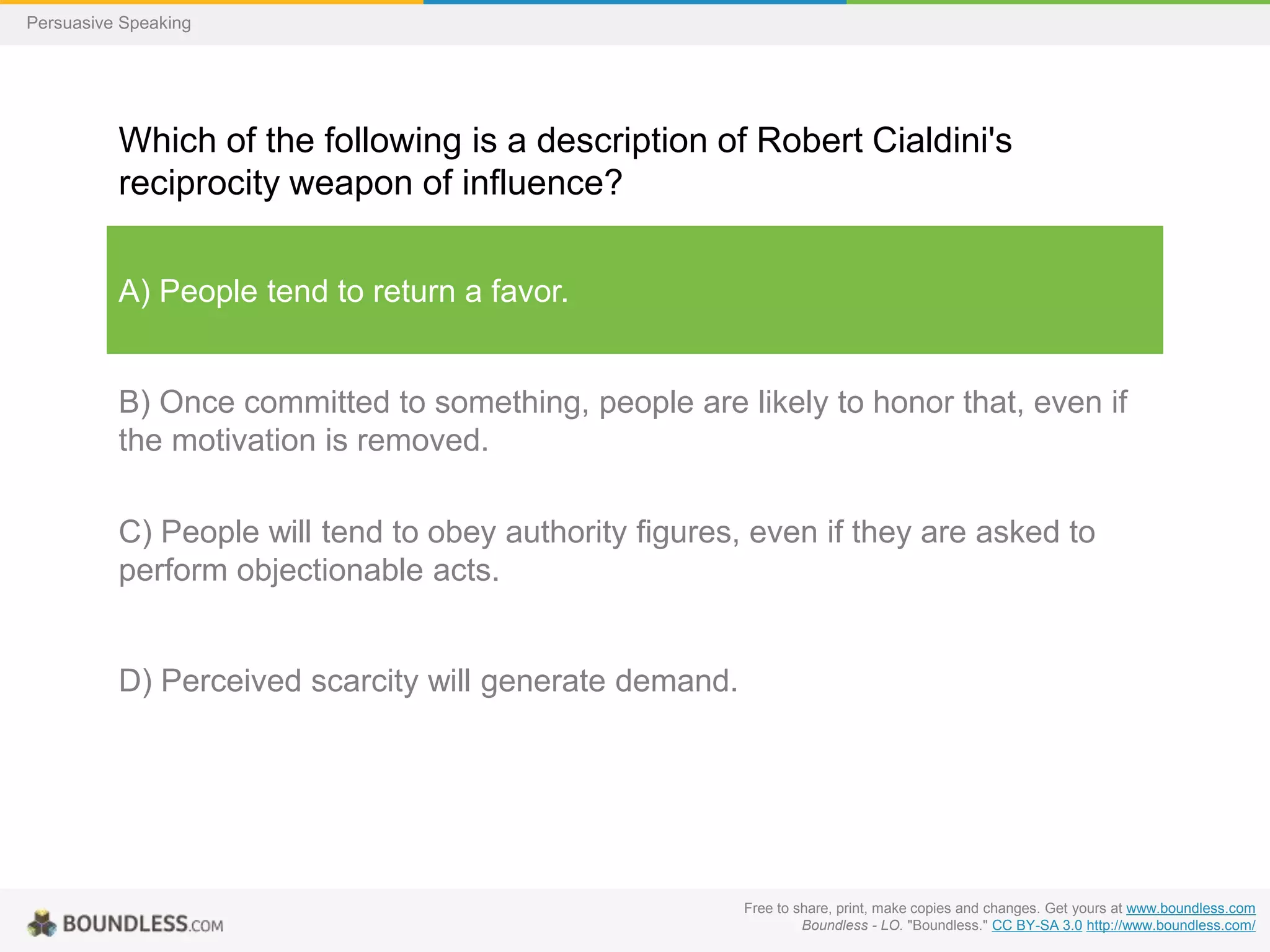 Persuasive Speaking

Which of the following is a description of Robert Cialdini's
reciprocity weapon of influence?
A) People tend to return a favor.

B) Once committed to something, people are likely to honor that, even if
the motivation is removed.
C) People will tend to obey authority figures, even if they are asked to
perform objectionable acts.

D) Perceived scarcity will generate demand.

Free to share, print, make copies and changes. Get yours at www.boundless.com
Boundless - LO. "Boundless." CC BY-SA 3.0 http://www.boundless.com/

 