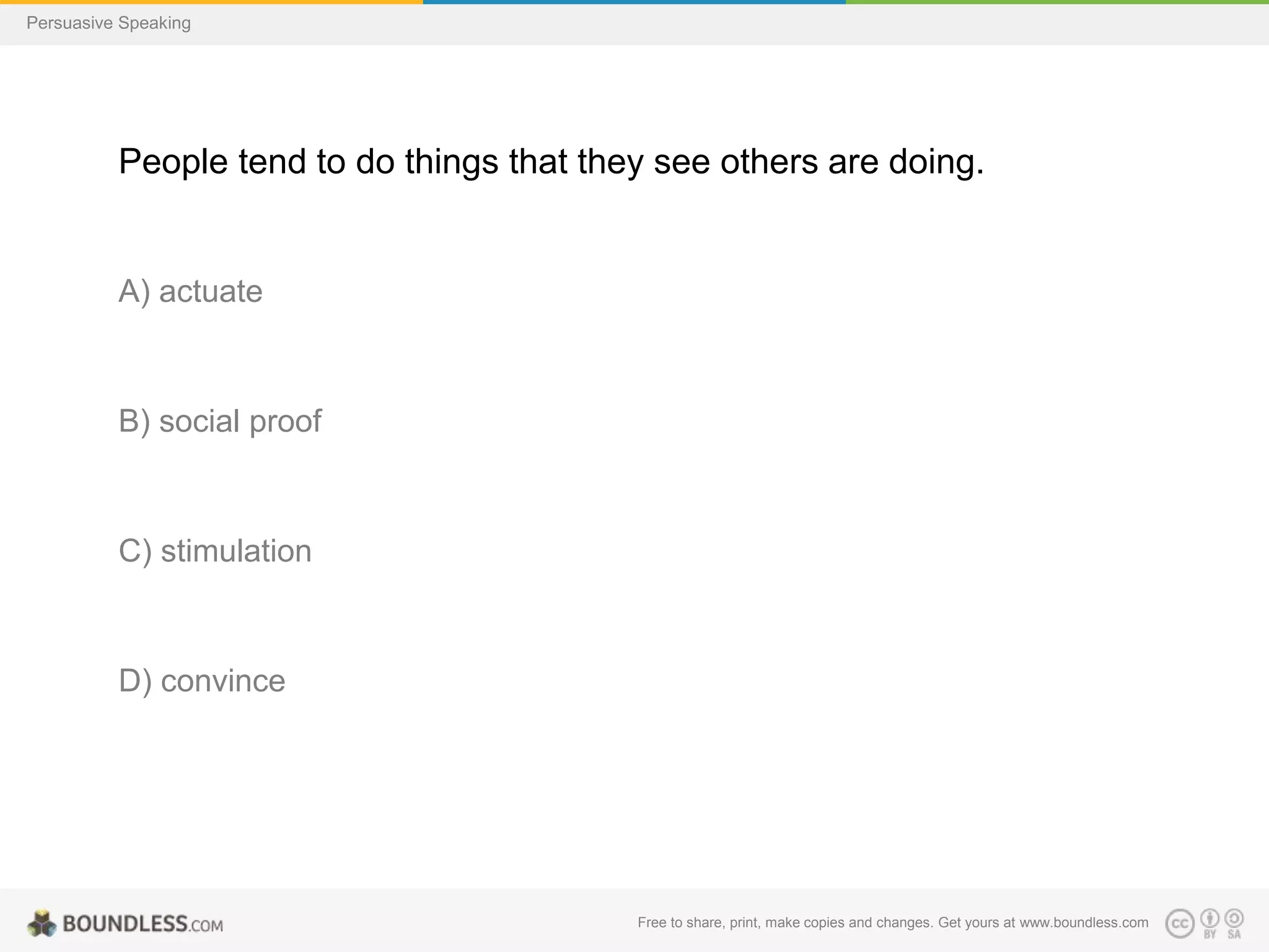 Persuasive Speaking

People tend to do things that they see others are doing.

A) actuate

B) social proof

C) stimulation

D) convince

Free to share, print, make copies and changes. Get yours at www.boundless.com

 