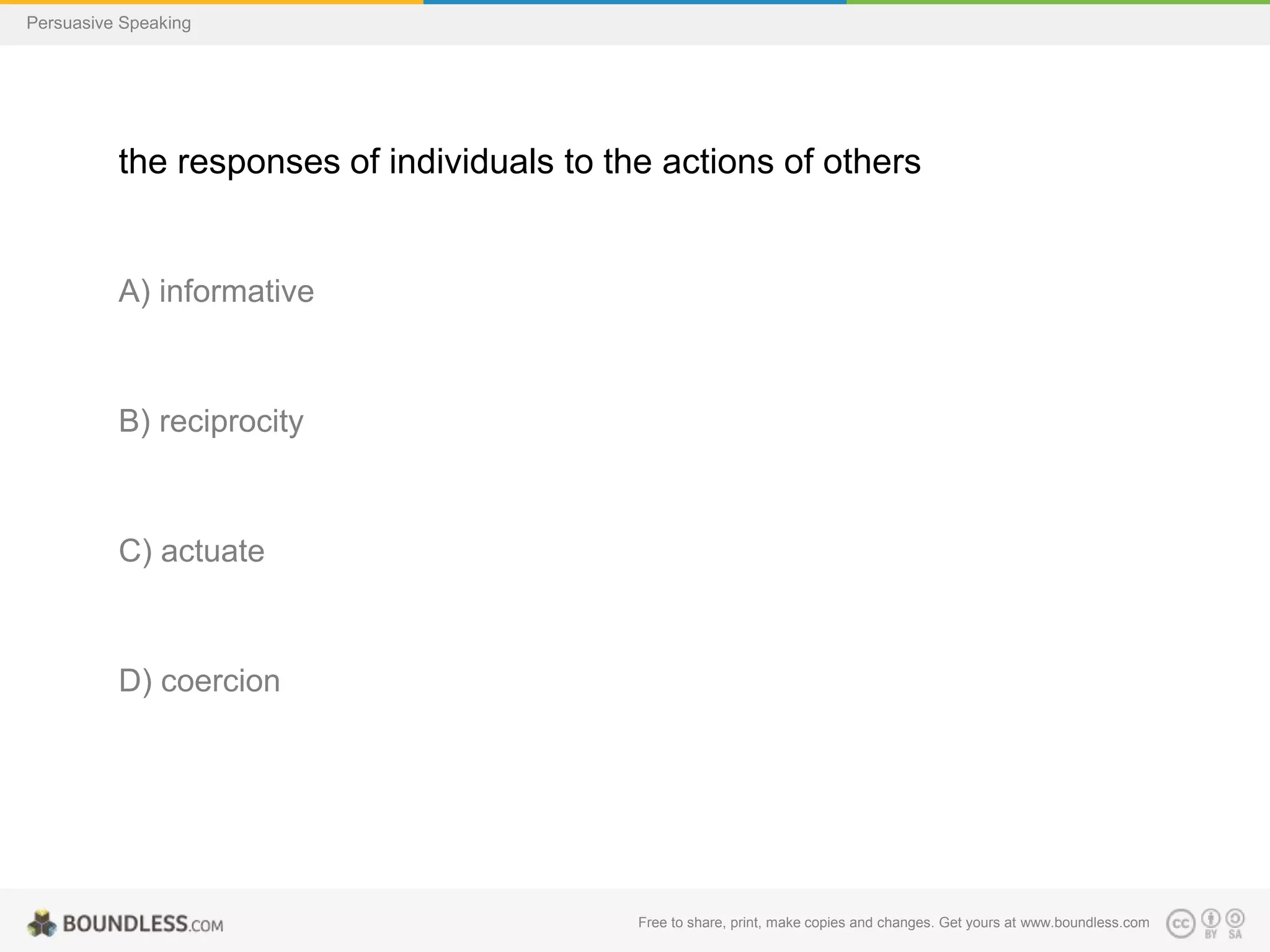 Persuasive Speaking

the responses of individuals to the actions of others

A) informative

B) reciprocity

C) actuate

D) coercion

Free to share, print, make copies and changes. Get yours at www.boundless.com

 