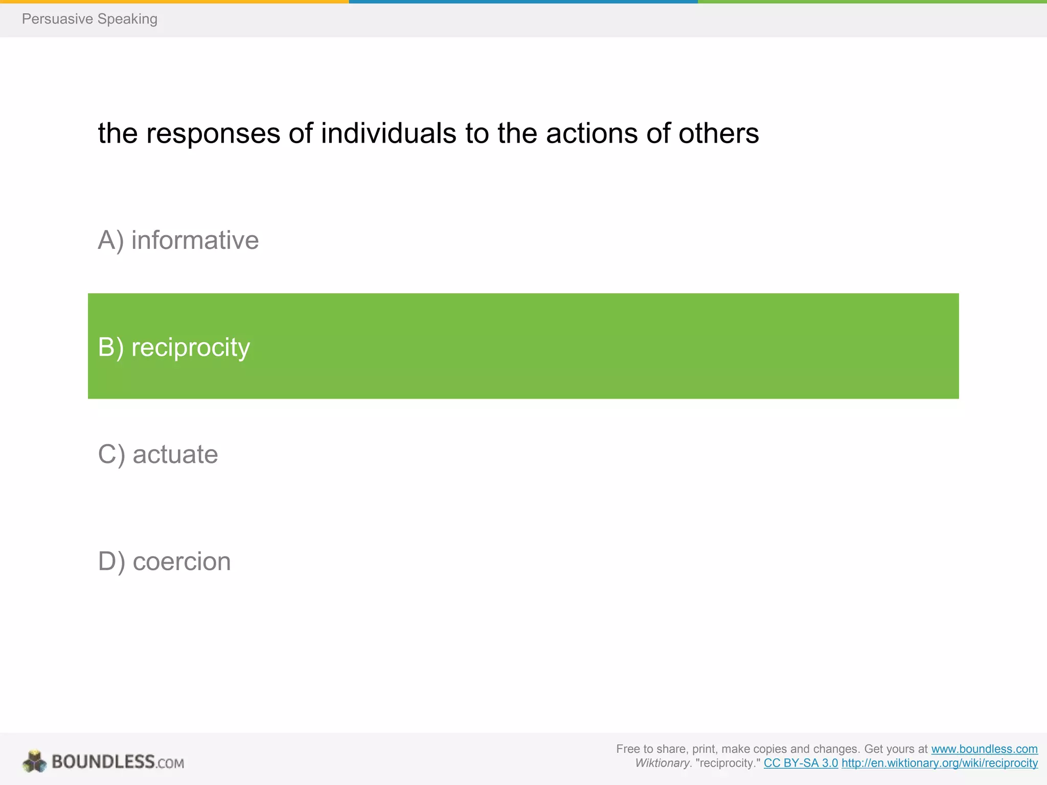 Persuasive Speaking

the responses of individuals to the actions of others

A) informative

B) reciprocity

C) actuate

D) coercion

Free to share, print, make copies and changes. Get yours at www.boundless.com
Wiktionary. "reciprocity." CC BY-SA 3.0 http://en.wiktionary.org/wiki/reciprocity

 