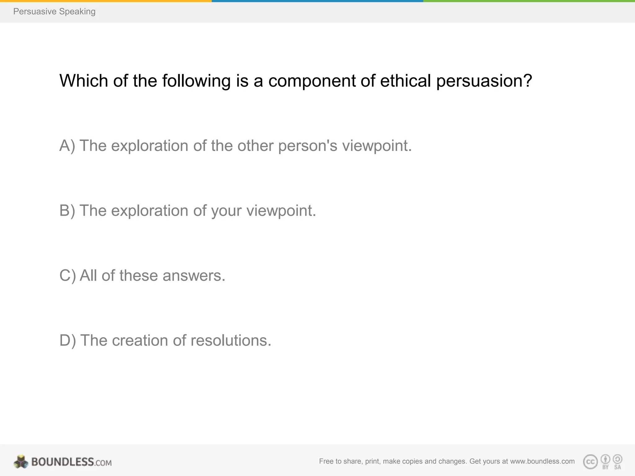 Persuasive Speaking

Which of the following is a component of ethical persuasion?

A) The exploration of the other person's viewpoint.

B) The exploration of your viewpoint.

C) All of these answers.

D) The creation of resolutions.

Free to share, print, make copies and changes. Get yours at www.boundless.com

 