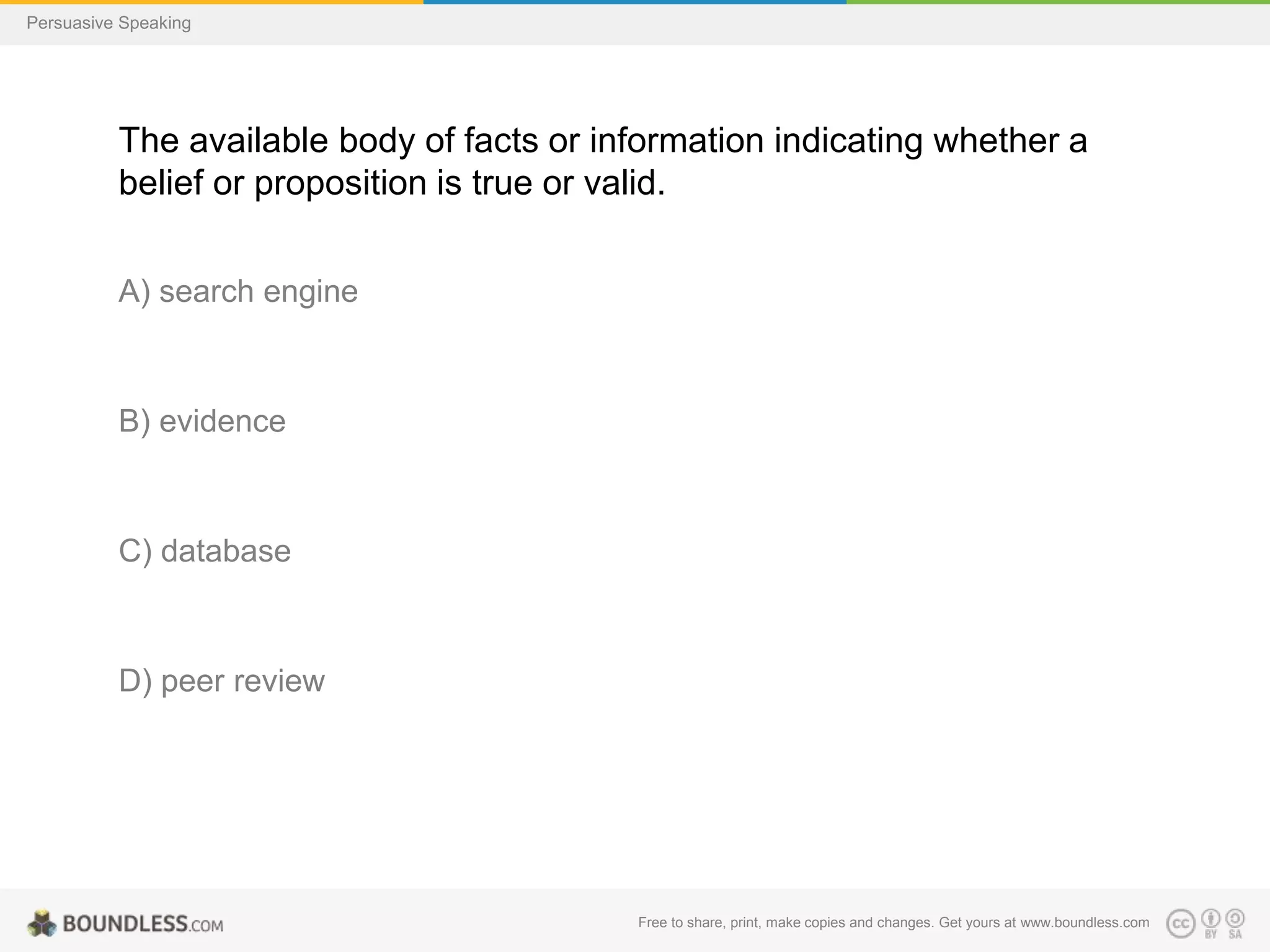 Persuasive Speaking

The available body of facts or information indicating whether a
belief or proposition is true or valid.
A) search engine

B) evidence

C) database

D) peer review

Free to share, print, make copies and changes. Get yours at www.boundless.com

 