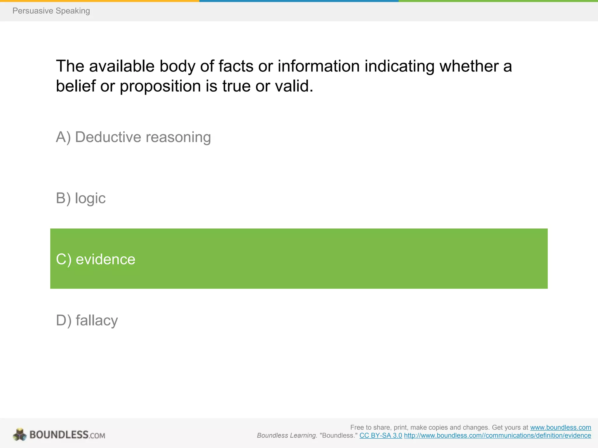 Persuasive Speaking

The available body of facts or information indicating whether a
belief or proposition is true or valid.
A) Deductive reasoning

B) logic

C) evidence

D) fallacy

Free to share, print, make copies and changes. Get yours at www.boundless.com
Boundless Learning. "Boundless." CC BY-SA 3.0 http://www.boundless.com//communications/definition/evidence

 