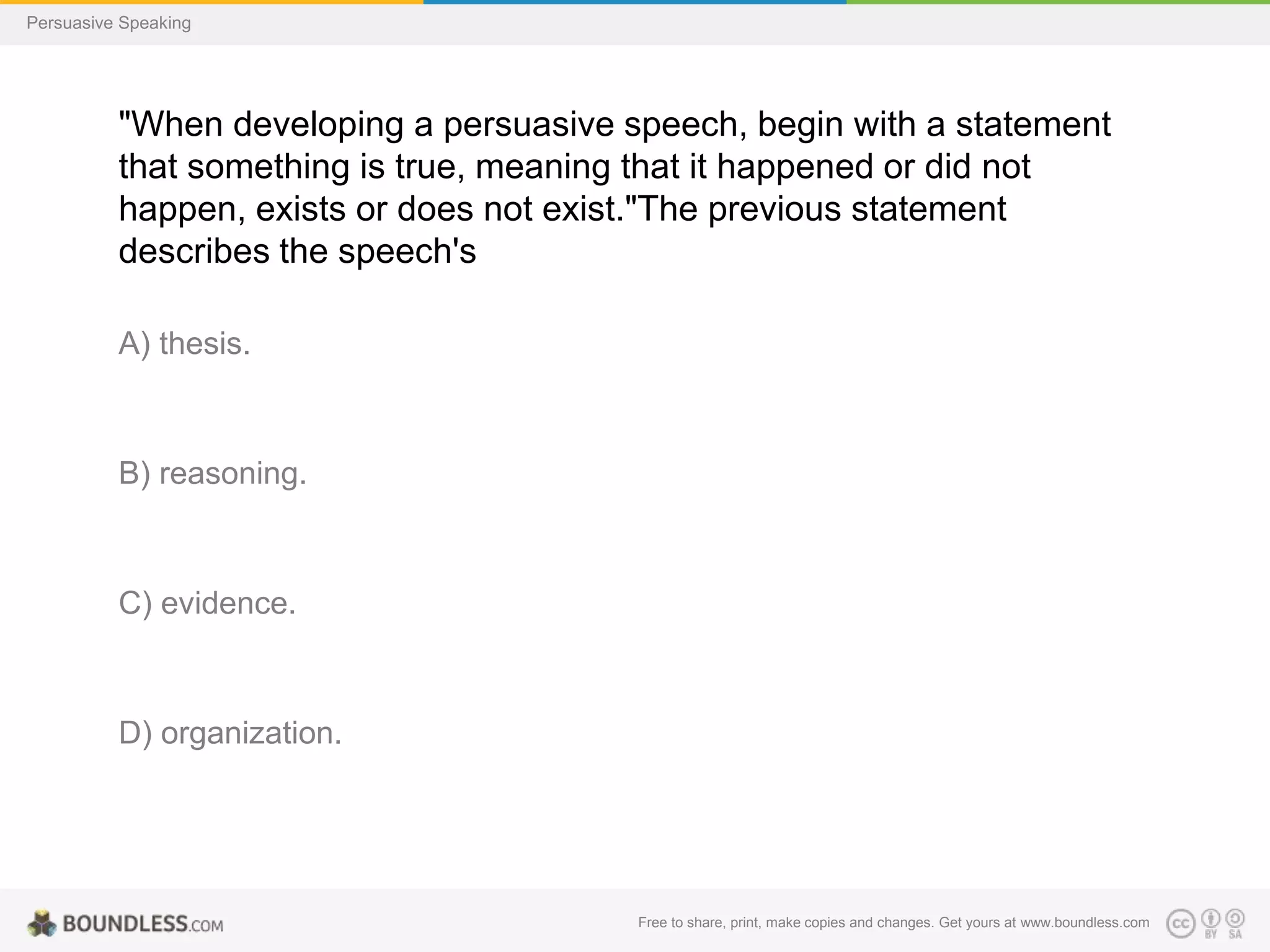 Persuasive Speaking

"When developing a persuasive speech, begin with a statement
that something is true, meaning that it happened or did not
happen, exists or does not exist."The previous statement
describes the speech's
A) thesis.

B) reasoning.

C) evidence.

D) organization.

Free to share, print, make copies and changes. Get yours at www.boundless.com

 