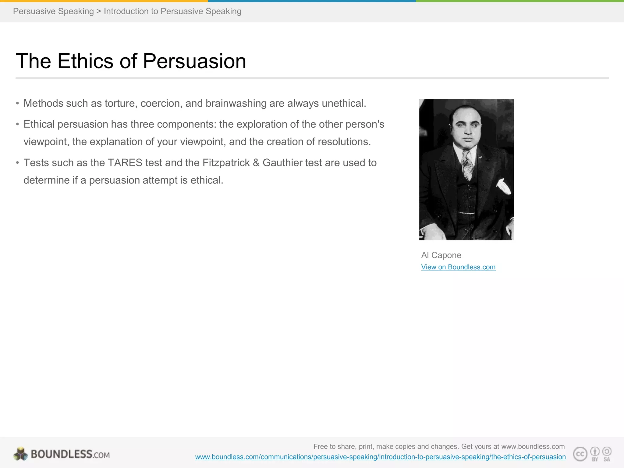 Persuasive Speaking > Introduction to Persuasive Speaking

The Ethics of Persuasion
• Methods such as torture, coercion, and brainwashing are always unethical.
• Ethical persuasion has three components: the exploration of the other person's

viewpoint, the explanation of your viewpoint, and the creation of resolutions.
• Tests such as the TARES test and the Fitzpatrick & Gauthier test are used to
determine if a persuasion attempt is ethical.

Al Capone
View on Boundless.com

Free to share, print, make copies and changes. Get yours at www.boundless.com
www.boundless.com/communications/persuasive-speaking/introduction-to-persuasive-speaking/the-ethics-of-persuasion

 