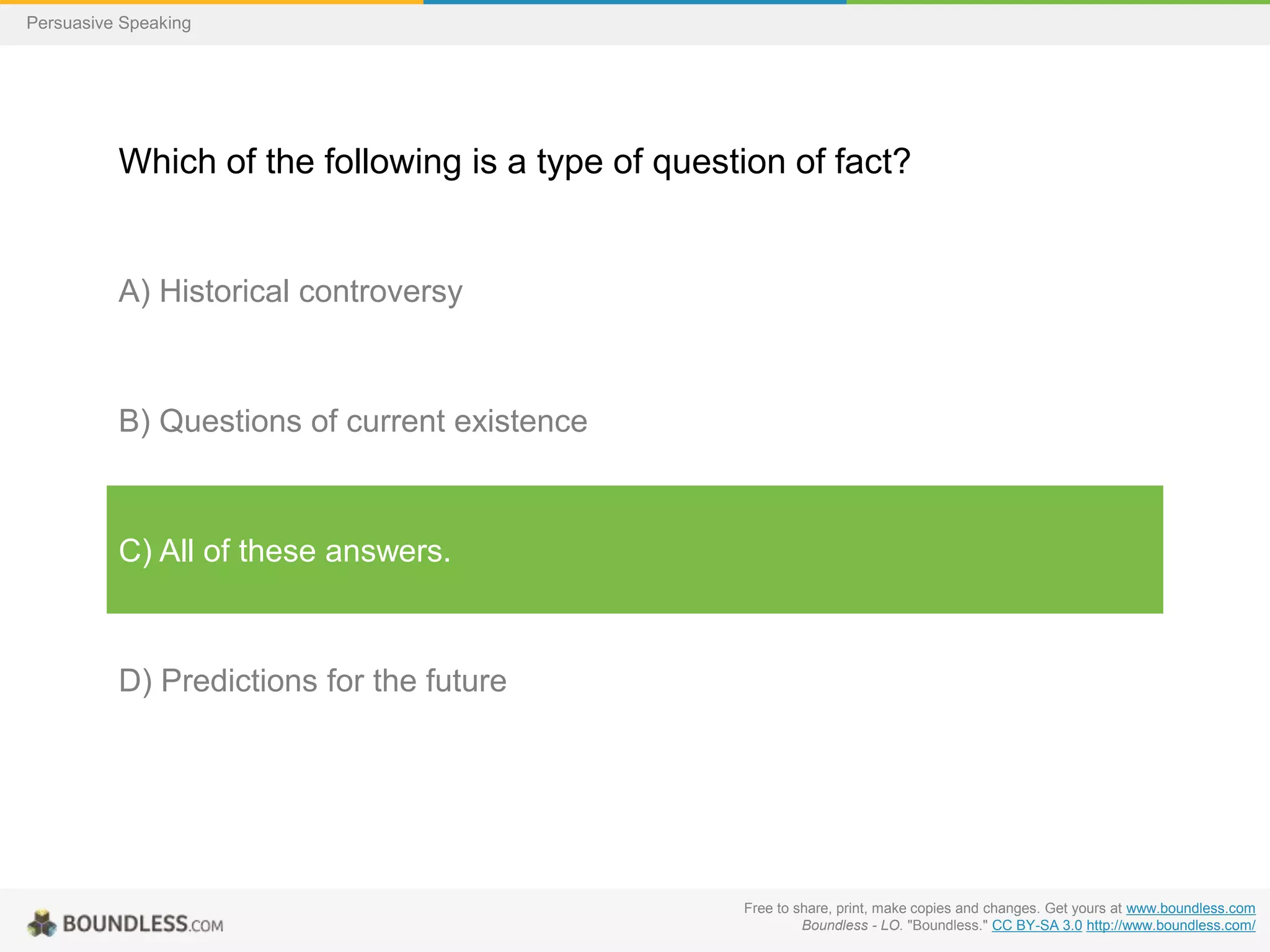 Persuasive Speaking

Which of the following is a type of question of fact?

A) Historical controversy

B) Questions of current existence

C) All of these answers.

D) Predictions for the future

Free to share, print, make copies and changes. Get yours at www.boundless.com
Boundless - LO. "Boundless." CC BY-SA 3.0 http://www.boundless.com/

 