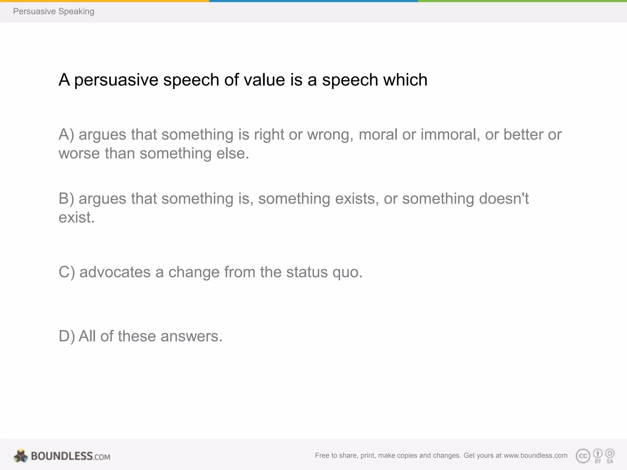 Persuasive Speaking

A persuasive speech of value is a speech which
A) argues that something is right or wrong, moral or immoral, or better or
worse than something else.
B) argues that something is, something exists, or something doesn't
exist.

C) advocates a change from the status quo.

D) All of these answers.

Free to share, print, make copies and changes. Get yours at www.boundless.com

 